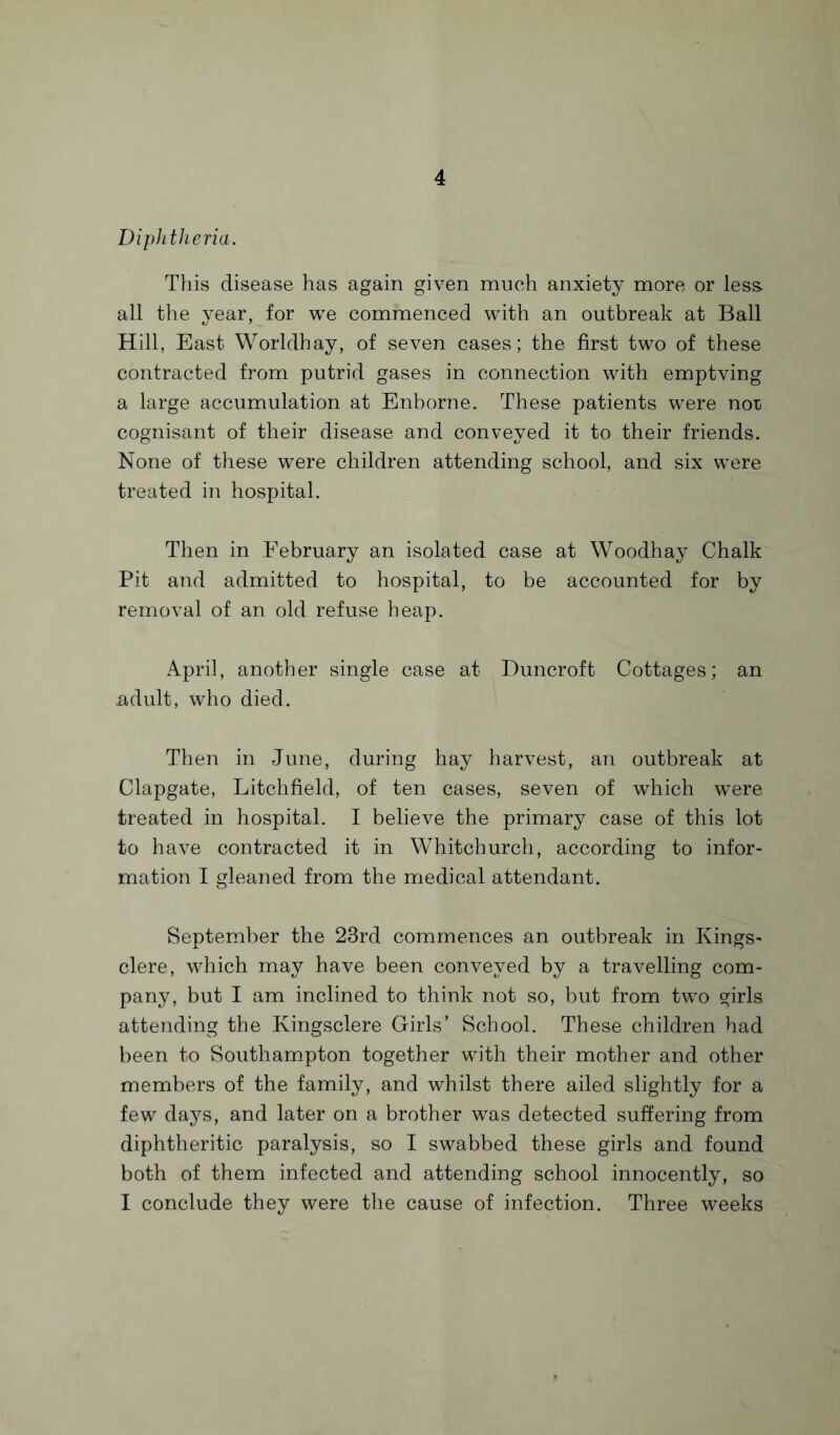 Diphtheria. This disease has again given much anxiety more or less, all the year, for we commenced with an outbreak at Ball Hill, East Worldhay, of seven cases; the first two of these contracted from putrid gases in connection with emptving a large accumulation at Enborne. These patients were nor cognisant of their disease and conveyed it to their friends. None of these were children attending school, and six were treated in hospital. Then in February an isolated case at Woodhay Chalk Pit and admitted to hospital, to be accounted for by removal of an old refuse heap. April, another single case at Duncroft Cottages; an adult, who died. Then in June, during hay harvest, an outbreak at Clapgate, Litchfield, of ten cases, seven of which were treated in hospital. I believe the primary case of this lot to have contracted it in Whitchurch, according to infor¬ mation I gleaned from the medical attendant. September the 23rd commences an outbreak in Kings- clere, which may have been conveyed by a travelling com¬ pany, but I am inclined to think not so, but from two girls attending the Kingsclere Girls’ School. These children had been to Southampton together with their mother and other members of the family, and whilst there ailed slightly for a few days, and later on a brother was detected suffering from diphtheritic paralysis, so I swabbed these girls and found both of them infected and attending school innocently, so I conclude they were the cause of infection. Three weeks