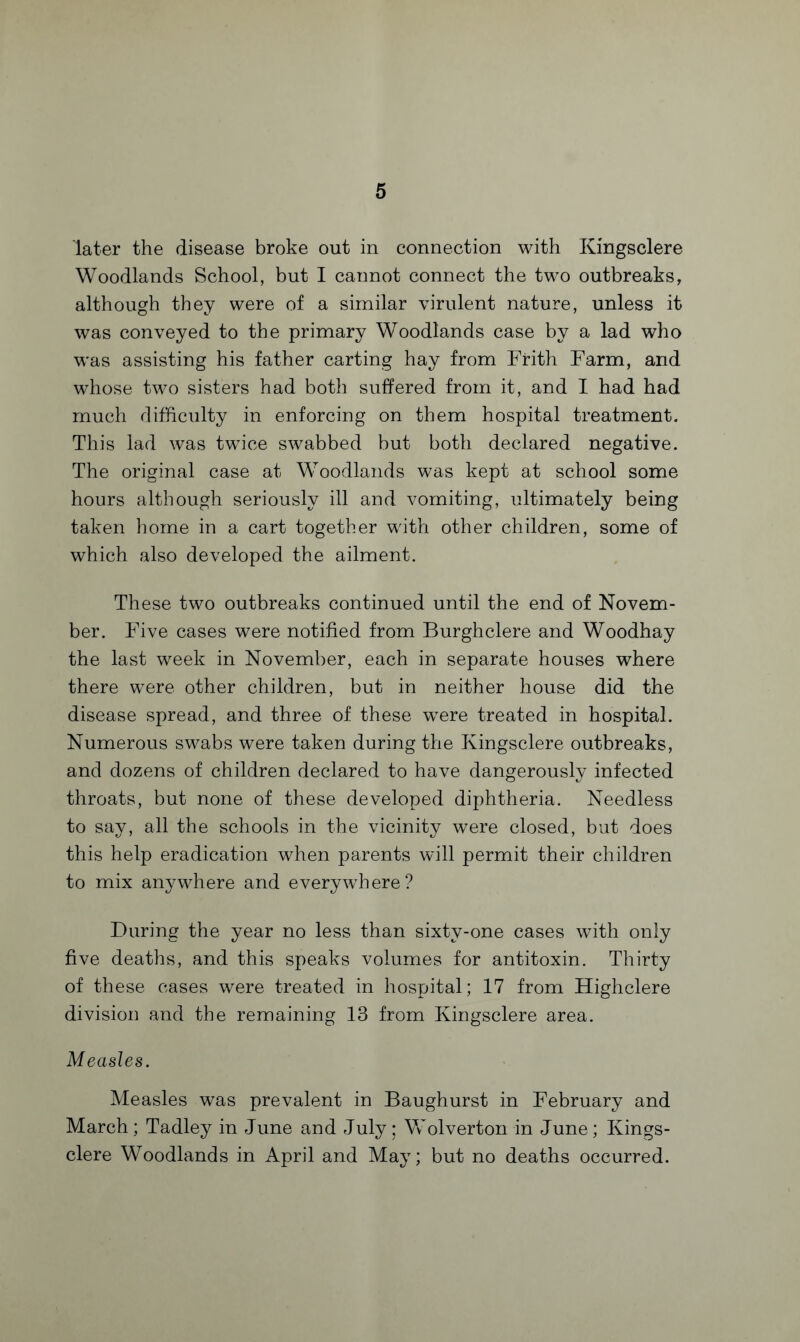 later the disease broke out in connection with Kingsclere Woodlands School, but I cannot connect the two outbreaks, although they were of a similar virulent nature, unless it was conveyed to the primary Woodlands case by a lad who was assisting his father carting hay from Frith Farm, and whose two sisters had both suffered from it, and I had had much difficulty in enforcing on them hospital treatment. This lad was twice swabbed but both declared negative. The original case at Woodlands was kept at school some hours although seriously ill and vomiting, ultimately being taken home in a cart together with other children, some of which also developed the ailment. These two outbreaks continued until the end of Novem¬ ber. Five cases were notified from Burghclere and Woodhay the last week in November, each in separate houses where there were other children, but in neither house did the disease spread, and three of these were treated in hospital. Numerous swabs were taken during the Kingsclere outbreaks, and dozens of children declared to have dangerously infected throats, but none of these developed diphtheria. Needless to say, all the schools in the vicinity were closed, but does this help eradication when parents will permit their children to mix anywhere and everywhere? During the year no less than sixty-one cases with only five deaths, and this speaks volumes for antitoxin. Thirty of these cases were treated in hospital; 17 from Highclere division and the remaining 13 from Kingsclere area. Measles. Measles was prevalent in Baughurst in February and March; Tadley in June and July; Wolverton in June; Kings¬ clere Woodlands in April and May; but no deaths occurred.