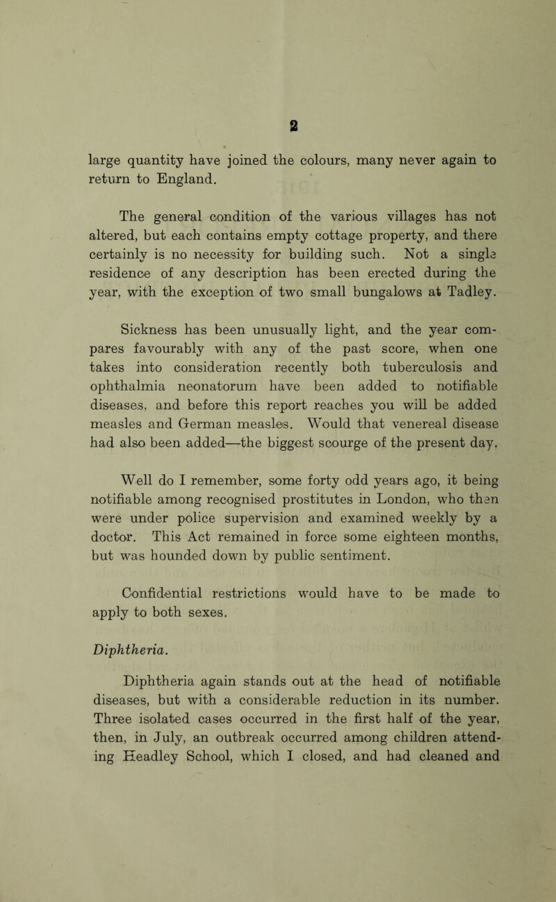 large quantity have joined the colours, many never again to return to England. The general condition of the various villages has not altered, but each contains empty cottage property, and there certainly is no necessity for building such. Not a single residence of any description has been erected during the year, with the exception of two small bungalows at Tadley. Sickness has been unusually light, and the year com¬ pares favourably with any of the past score, when one takes into consideration recently both tuberculosis and ophthalmia neonatorum have been added to notifiable diseases, and before this report reaches you will be added measles and German measles. Would that venereal disease had also been added—the biggest scourge of the present day. Well do I remember, some forty odd years ago, it being notifiable among recognised prostitutes in London, who then were under police supervision and examined weekly by a doctor. This Act remained in force some eighteen months, but was hounded down by public sentiment. Confidential restrictions would have to be made to apply to both sexes. Diphtheria. Diphtheria again stands out at the head of notifiable diseases, but with a considerable reduction in its number. Three isolated cases occurred in the first half of the year, then, in July, an outbreak occurred among children attend¬