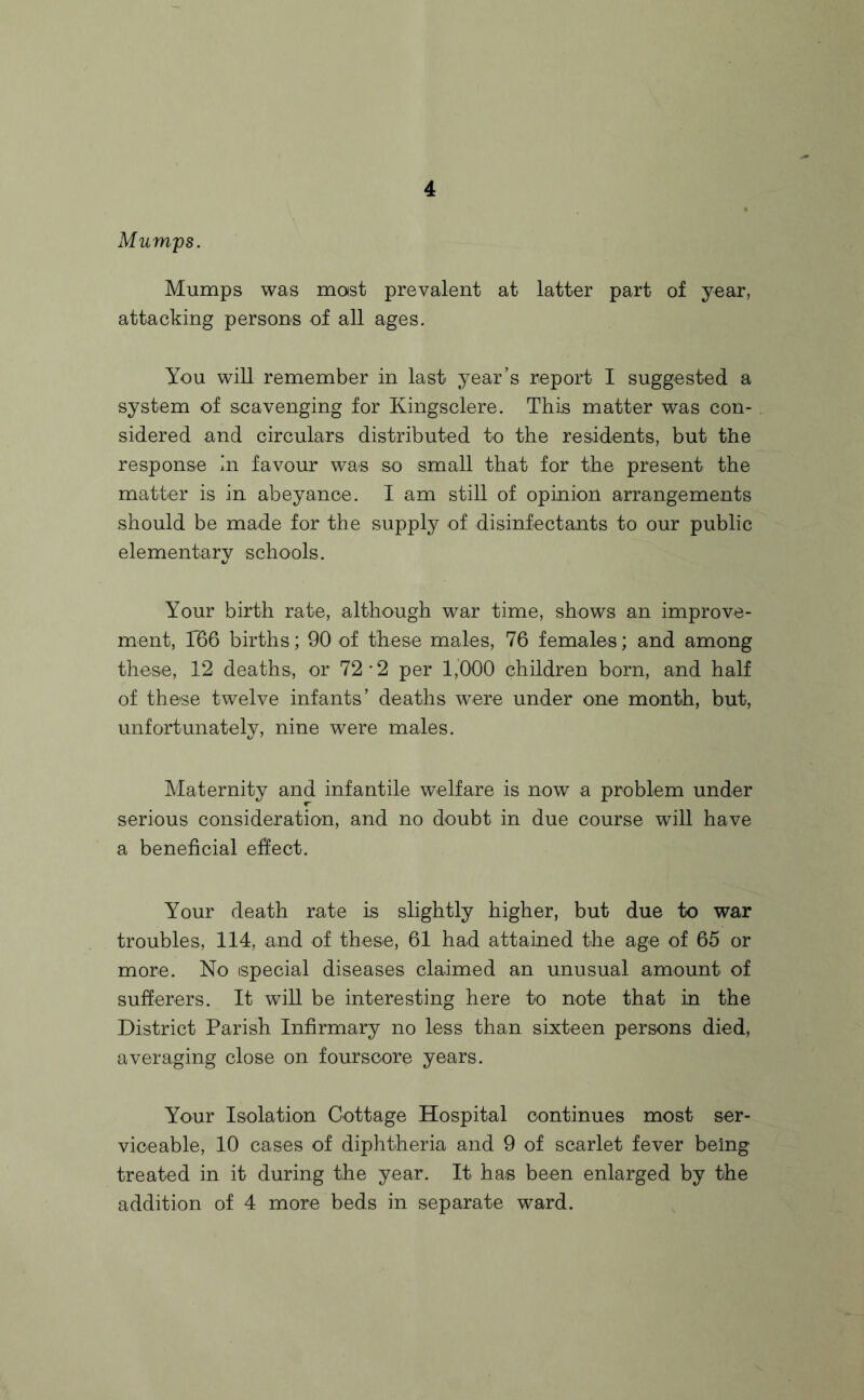Mumps. Mumps was mast prevalent at latter part of year, attacking persons of all ages. You will remember in last year’s report I suggested a system of scavenging for Kingsclere. This matter was con¬ sidered and circulars distributed to the residents, but the response in favour was so small that for the present the matter is in abeyance. I am still of opinion arrangements should be made for the supply of disinfectants to our public elementary schools. Your birth rate, although war time, shows an improve¬ ment, 1736 births; 90 of these males, 76 females; and among these, 12 deaths., or 72 2 per 1,000 children born, and half of these twelve infants’ deaths were under one month, but, unfortunately, nine were males. Maternity and infantile welfare is now a problem under serious consideration, and no doubt in due course will have a beneficial effect. Your death rate is slightly higher, but due to war troubles, 114, and of these, 61 had attained the age of 65 or more. No special diseases claimed an unusual amount of sufferers. It will be interesting here to note that in the District Parish Infirmary no less than sixteen persons died, averaging close on fourscore years. Your Isolation Cottage Hospital continues most ser¬ viceable, 10 cases of diphtheria and 9 of scarlet fever being treated in it during the year. It has been enlarged by the addition of 4 more beds in separate ward.