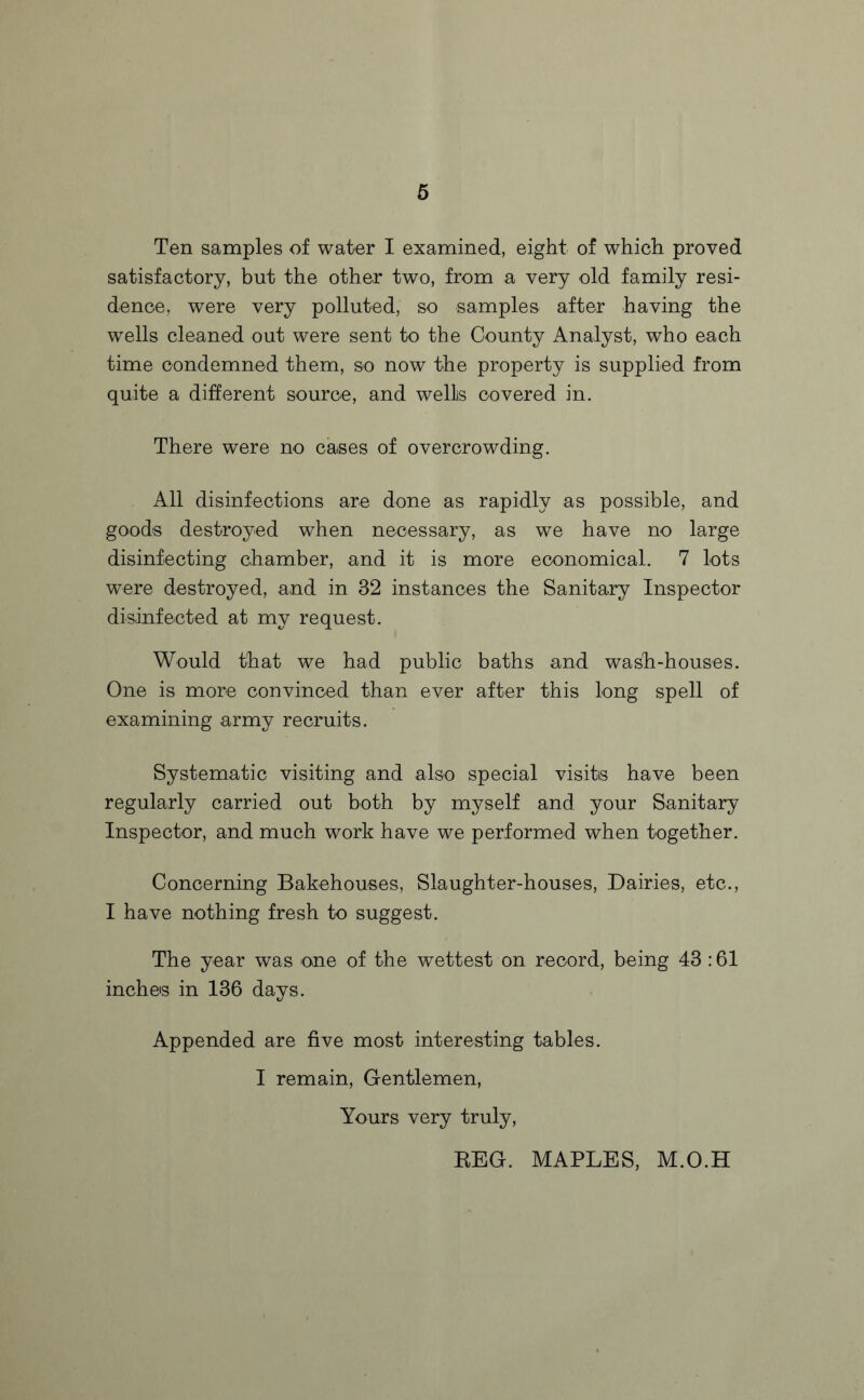 Ten samples of water I examined, eight of which proved satisfactory, but the other two, from a very old family resi¬ dence, were very polluted, so samples after having the wells cleaned out were sent to the County Analyst, who each time condemned them, so now the property is supplied from quite a different source, and wellis covered in. There were no cases of overcrowding. All disinfections are done as rapidly as possible, and goods destroyed when necessary, as we have no large disinfecting chamber, and it is more economical. 7 lots were destroyed, and in 32 instances the Sanitary Inspector disinfected at my request. Would that we had public baths and wash-houses. One is more convinced than ever after this long spell of examining army recruits. Systematic visiting and also special visits have been regularly carried out both by myself and your Sanitary Inspector, and much work have we performed when together. Concerning Bakehouses, Slaughter-houses, Dairies, etc., I have nothing fresh to suggest. The year was one of the wettest on record, being 43 :61 inches in 136 days. Appended are five most interesting tables. I remain, Gentlemen, Yours very truly, REG. MAPLES, M.O.H