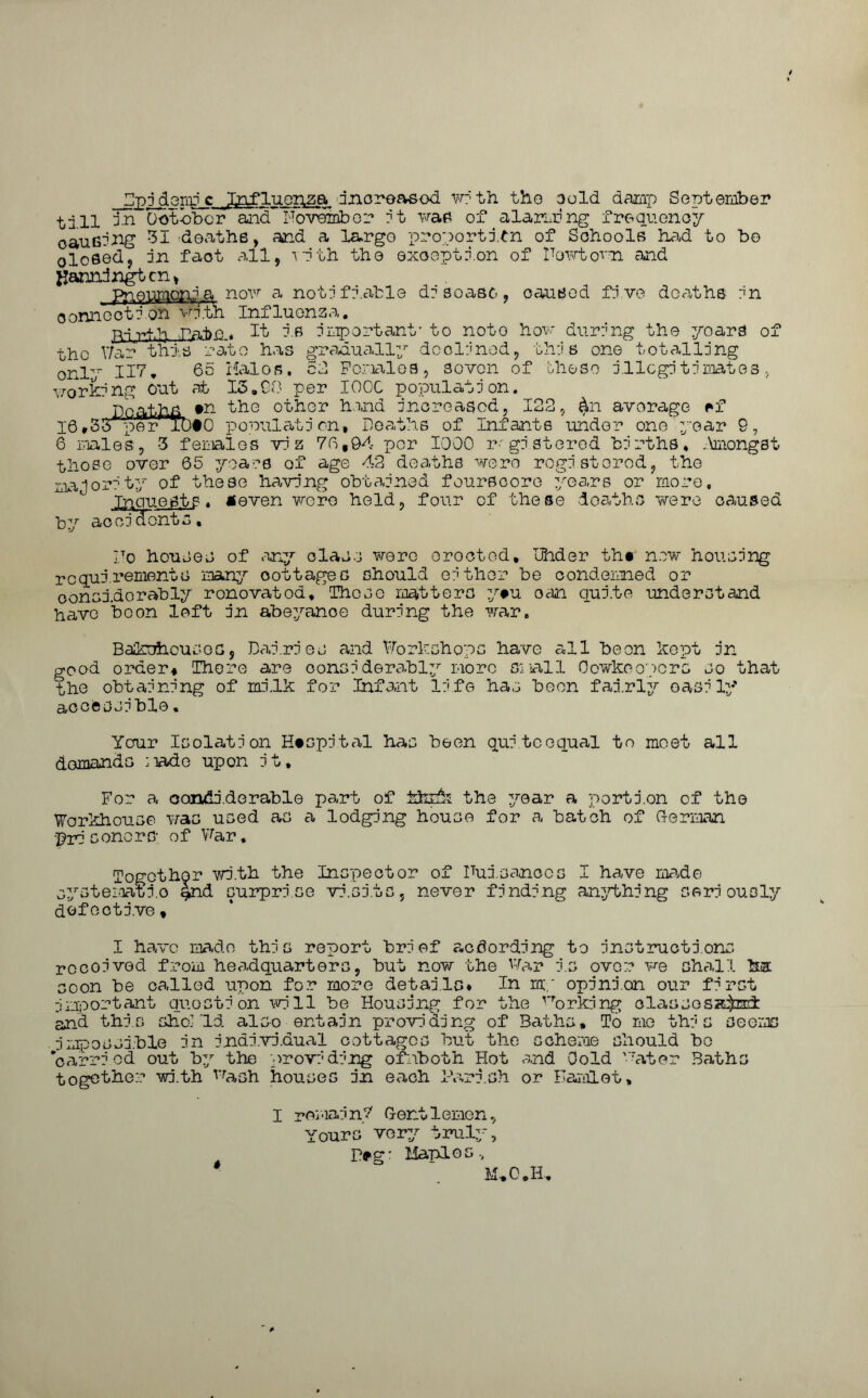 ZlppdGnrc Influenza dnoroasod w:‘th the Gold daiap September till in October and November i t was of alarm ng frequency causing 31 deaths, and a largo proportion of Schools had to be olosed, in fact all, with the exception of Newtown and jjanndngtcn, lcnia now a notifiable disease, o onnec t 1 onwTth Influ on z a. p~ir,f.'h Pate 4 It i.s important' to note now aurang tne yoars or tho War this rate has gradually declined only. HI * worki ng out caused five deaths in Females, seven how during the yoars , this one totalling of these j.llcgi timates , 16.3; 65 Halos. at 13,00 per I00C population. #n the other hand increased, 122, average rf •0 population, Deaths of Infants under oneyear 9, 6 males, 3 females viz 76,94 per 1000 registered births, Amongst those over 65 majority of these .Xpeue^p by accidents. years of age 42 deaths were registered, the obtained fourscore years or more having •even were held, four of these deaths were caused Do houses of any class were orocted, dhder thr new housing requirements many oottages should either be condemned or considerably ronovatod. These matters y#u oan quite understand have boon left in abeyance during the war. Bakehouses, Dairies and Workshops have all been kept in good order* There are considerably more small Oowkeopcrs so that the obtaining of milk for Infant life has been fairly easily accessible. Ycrur Isolation Hospital has been quitcequal to meet all demands :nade upon it. For a oondiderable part of khyk the year a portion of the Workhouse was used as a lodging house for a batch of German -prisoners of War, Together with the Inspector of Uui.Ga.nccs I have ma.de systeioatio Ind surprise visits, never finding anything seriously defective. I have ma.de this report brief according to instructions rocoived from headquarters, but now the War i.s over we shall ha soon be called upon for more details* In my opinion our first important question will be Housing for the VTork:ing classesa^nd: and this shokld also entain providing of Baths, To me this seems .impossible in individual cottages but the scheme should bo 'carried out by the providing ofnboth Hot and Gold Water Baths together with Wash houses in each Parish or Hamlet, I remain? Gentlemen, Yours very truly, P*g: Maples, * M*0„H.,