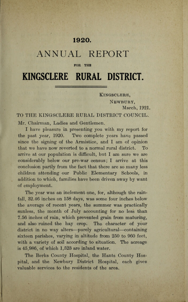 1920 ANNUAL REPORT FOR THE KINGSCLERE RURAL DISTRICT. Kingsclerk, Newbury, March, 1921. TO THE KINGSCLERE RURAL DISTRICT COUNCIL. Mr. Chairman, Ladies and Gentlemen. I have pleasure in presenting you with my report for tlhje past year, 1920. Two complete years have passed since the signing of the Armistice, and I am of opinion that we have now reverted to a normal rural district. To arrive at our population is difficult, but I am sure we are considerably below our pre-war census; I arrive at this conclusion partly from the fact that there are so many less children attending our Public Elementary Schools, in addition to which, families have been driven away by want of employment. The year was an inclement one, for, although the rain¬ fall, 32.46 inches on 158 days, was some four inches below the average of recent years, the summer was practically sunless, the month of July accounting for no> less than 7.56 inches of rain, which prevented grain from maturing, and also ruined the hay crop. The character of your district in no way alters!—purely agricultural—containing sixteen parishes, varying in altitude from 250' to 960 feet, with a variety of soil according to situation. The acreage is 45,986, of which 1,523 are inland water. The Berks County Hospital, the Hants County Hos¬ pital, and the Newbury District Hospital, each gives valuable services to the residents of the area.