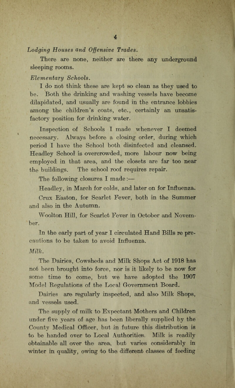 Lodging Houses and Offensive Trades. There are none, neither are there any underground sleeping rooms. Elementary Schools. I do not think these are kept so clean as they used to be. Both the drinking and washing vessels have become dilapidated, and usually are found in the entrance lobbies among the children’s coats, etc., certainly an unsatis¬ factory position for drinking water. Inspection of Schools I made whenever I deemed necessary. Always before a closing order, during which period I have the School both disinfected and cleansed. Headley School1 is overcrowded, more labour now being employed in that area, and the closets are far too near the buildings. The school roof requires repair. The following closures I made:— Headley, in March for colds, and later on for Influenza. Crux Easton, for Scarlet Fever, both in the Summer and also in the Autumn. Woolton Hill, for Scarlet Fever in October and Novem¬ ber. In the early part of year I circulated Hand Bills re pre¬ cautions to be taken to avoid Influenza. Milk. The Dairies, Cowsheds and Milk Shops Act of 1918 has not been brought into force, nor is it likely to be now for some time to come, but we have adopted the 1907 Model Regulations of the Local Government Board. Dairies are regularly inspected, and also Milk Shops, and vessels used. The supply of milk to Expectant Mothers and Children under five years of age has been liberally supplied by the County Medical Officer, but in future this distribution is to. be handed over to Local Authorities. Milk is readily obtainable all over the area), but varies considerably in winter in quality, owing to the different clatsises of feeding