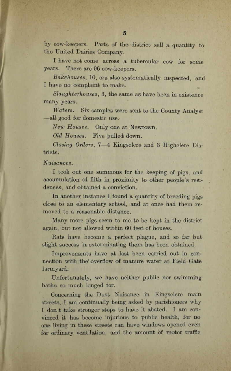 by cow-keepers. Paints of the •district sell a, quantity to the United Dairies Company. I have not come across a tubercular cow for some years. There are 96 cow-keepers. Bakehouses, 10, are also systematically inspected, and I have no complaint to make. Slaughterhouses, 3, the same as have been in existence many years. Waters. Six samples were sent to the County Analyst —alii good for domestic use. New Houses. Only one at Newtown. Old Houses. Five pulled down. Closing Orders, 7—4 Kingsclere and 3 Highclere Dis¬ tricts. Nuisances. I took out one summons for the keeping of pigs, and accumulation of filth in proximity to other people’s resi¬ dences, and obtained a conviction. In another instance I found a quantity of breeding pigs close to an elementary school, and at once had them re¬ moved to a reasonable distance. Many more pigs seem to me to be kept in the district again, but not allowed within 60 feet of houses. Eats have become a perfect plague, and so far but slight success! in exterminating them has been obtained. Improvements have at last been carried out in con¬ nection with the1 overflow of manure water at Field Gate farmyard. Unfortunately, we have neither public nor swimming baths so much longed for. Concerning the Dust Nuisance in. Kingsclere main streets, I am continually being asked by parishioners why I don’t take stronger steps to have it abated. I am con¬ vinced it has become injurious to public health, for no one living in these streets can have windows opened even for ordinary ventilation, and the amount of motor traffic