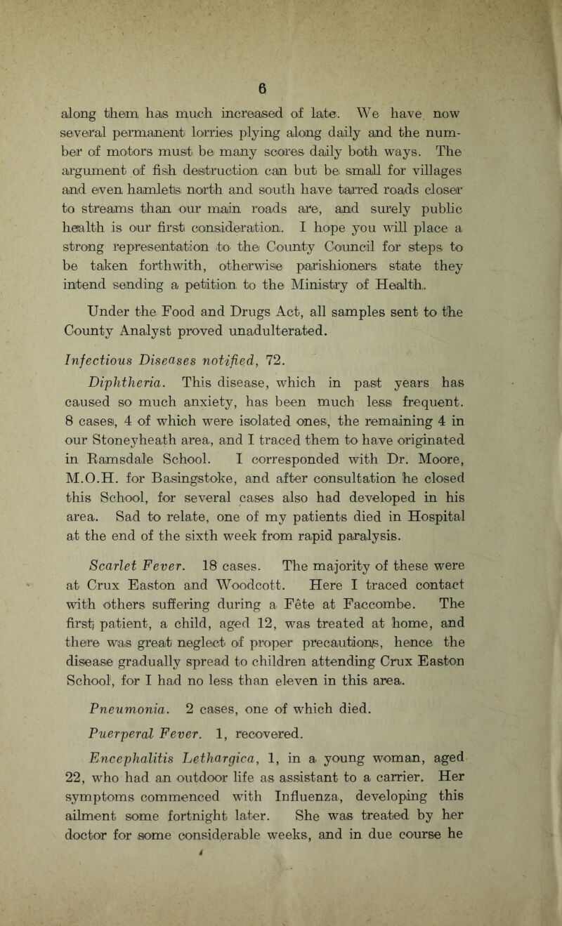 along them has much increased of late. We have. now several permanent lorries plying along daily and the num¬ ber of motors must be many scores daily both ways. The argument of fish destruction can but be small for villages and even hamlets north and south have tarred roads closer to streams than our main, roads are, and surely public health is, our first consideration. I hope you will place a strong representation to the County Council for steps, to be taken forthwith, otherwise, parishioners state they intend sending a petition to the. Ministry of Health,. Under the Food and Drugs Act, all samples sent to the County Analyst proved unadulterated. Infectious Diseases notified, 72. Diphtheria. This disease, which in past years has caused so. much anxiety, has been much less frequent. B cases, 4 of which were isolated ones, the remaining 4 in our Stoneyheath area, and I traced them to have originated in Ramsdale School. I corresponded with Dr. Moore, M.O.H. for Basingstoke, and after consultation he closed this School, for several cases, also had developed in his area. Sad to. relate, one of my patients died in Hospital at the end of the sixth week from rapid paralysis. Scarlet Fever. 18 cases. The majority of these were at Crux Easton and Woodcott. Here I traced contact with others suffering during a Fete at Faccombe. The first; patient, a child, aged 12, was treated at home, and there was great neglect of proper precautions, hence the disease gradually spread to children attending Crux Easton School1, for I had no less than eleven in this area. Pneumonia. 2 cases, one of which died. Puerperal Fever. 1, recovered. Encephalitis Lethargica, 1, in a young woman, aged 22, who had an outdoor life as assistant to a carrier. Her symptoms commenced with Influenza, developing this ailment some fortnight, later. She was treated, by her doctor for some considerable weeks, and in due course he