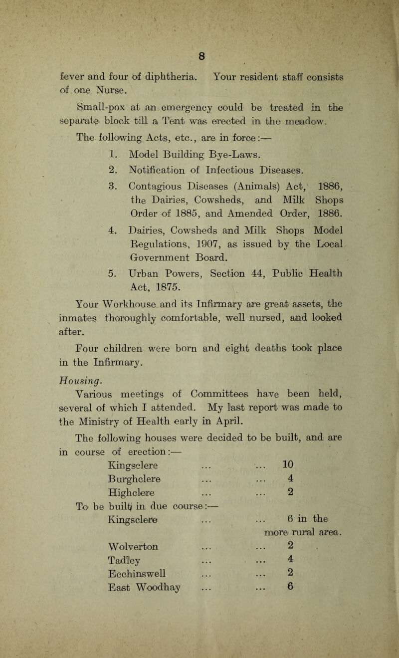 fever and four of diphtheria.. Your resident staff consists of one Nurse. Small-pox at an emergency could be treated in the separate block till a. Tent wa.s erected in the1 meadow. The following Acts, etc., are in force:— 1. Model Building Bye-Laws. 2. Notification of Infectious. Diseases. 3. Contagious Diseases (Animals) Act, 1886, the Dairies, Cowsheds., and Milk Shops Order of 1885, and Amended Order, 1886. 4. Dairies, Cowsheds and Milk Shops Model Regulations, 1907, as issued by the Local Government Board. 5. Urban Powers, Section 44, Public Health Act, 1875. Your Workhouse and its Infirmary are great assets, the inmates thoroughly comfortable, well nursed, and looked after. Four children were born and eight deaths took place in the Infirmary. Housing. Various meetings of Committees have been held, several of which I attended. My last report was made to the Ministry of Health early in April. The following houses were decided to be built, and are in course of erection:— Kingsclere ... 10 Burghclere 4 Highclere 2 To be built in due course:— Kingsclere 6 in the more rural area Wolverton 2 Tadl'ey 4 Ecchinswell 2 East Woodhay 6