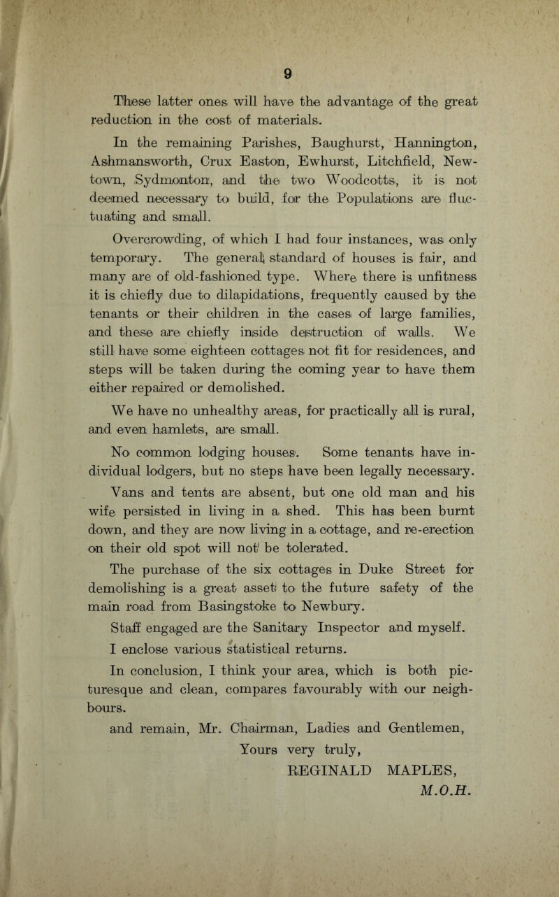 These latter ones will have the advantage of the great reduction in the cost of materials.. In the remaining Parishes, Baughurst, Hannington, Ashmansworth, Crux Easton, Ewhurst, Litchfield, New¬ town, .Sydmonton, and the two Woodcotts, it is not deemed necessary to buiild, for the. Populations are fluc¬ tuating and small. Overcrowding, of which I had four instances, was only temporary. The general standard of houses is fair, and many are of old-fashioned type. Where, there is unfitness it is chiefly due to dilapidations, frequently caused by the tenants, or their children in the cases of large families, and these, are chiefly inside destruction of walls. We still have some eighteen cottages not fit for residences, and steps will be taken during the coming year to have them either repaired or demolished. We have no unhealthy areas, for practically all is rural, and even hamlets, are, small. No common lodging houses1. Some tenants have in¬ dividual lodgers, but no steps have been legally necessary. Vans and tents are absent, but one old man and his wife persisted in living in a shed. This, has been burnt down, and they are now living in a cottage, and re-erection on their old spot will not1 be tolerated. The purchase of the six cottages in Duke Street for demolishing is a great asset) to the future safety of the main road from Basingstoke to Newbury. Staff engaged are the Sanitary Inspector and myself. I enclose various statistical returns. In conclusion, I think your area, which is both pic¬ turesque and clean, compares favourably with our neigh¬ bours. and remain, Mr. Chairman, Ladies and Gentlemen, Yours very truly, REGINALD MAPLES, M.O.H.