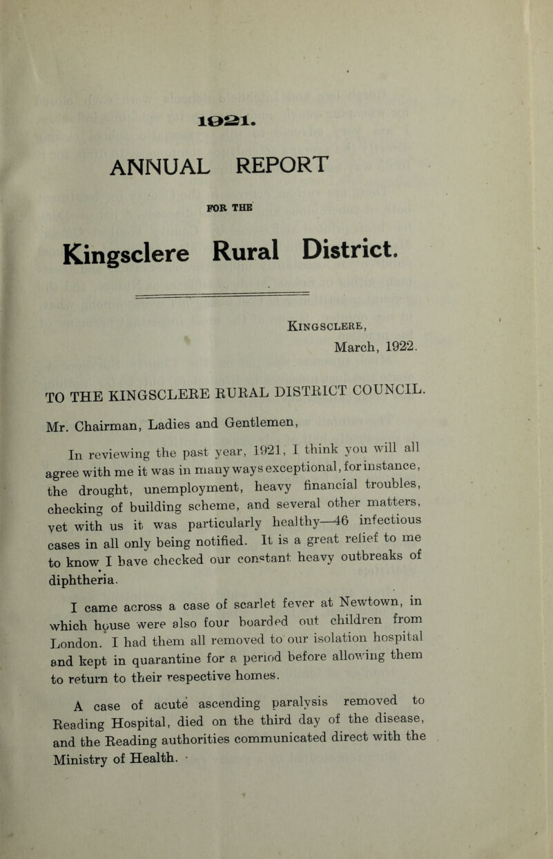 10S1. ANNUAL REPORT FOE THE Kingsclere Rural District. Kingsclere, March, 1922, TO THE KINGSCLERE RURAL DISTRICT COUNCIL. Mr. Chairman, Ladies and Gentlemen, In reviewing the past year, 1921, I think you will all agree with me it was in many ways exceptional, for instance, the drought, unemployment, heavy financial troubles, checking of building scheme, and several other matters, yet with us it was particularly healthy—46 infectious cases in all only being notified. It is a great relief to me to know I have checked our constant heavy outbreaks of diphtheria. I came across a case of scarlet fever at Newtown, in which house were also four boarded out children from London. I had them all removed to our isolation hospital and kept in quarantine for a period before allowing them to return to their respective homes. A case of acute ascending paralysis removed to Reading Hospital, died on the third day of the disease, and the Reading authorities communicated direct with the Ministry of Health.