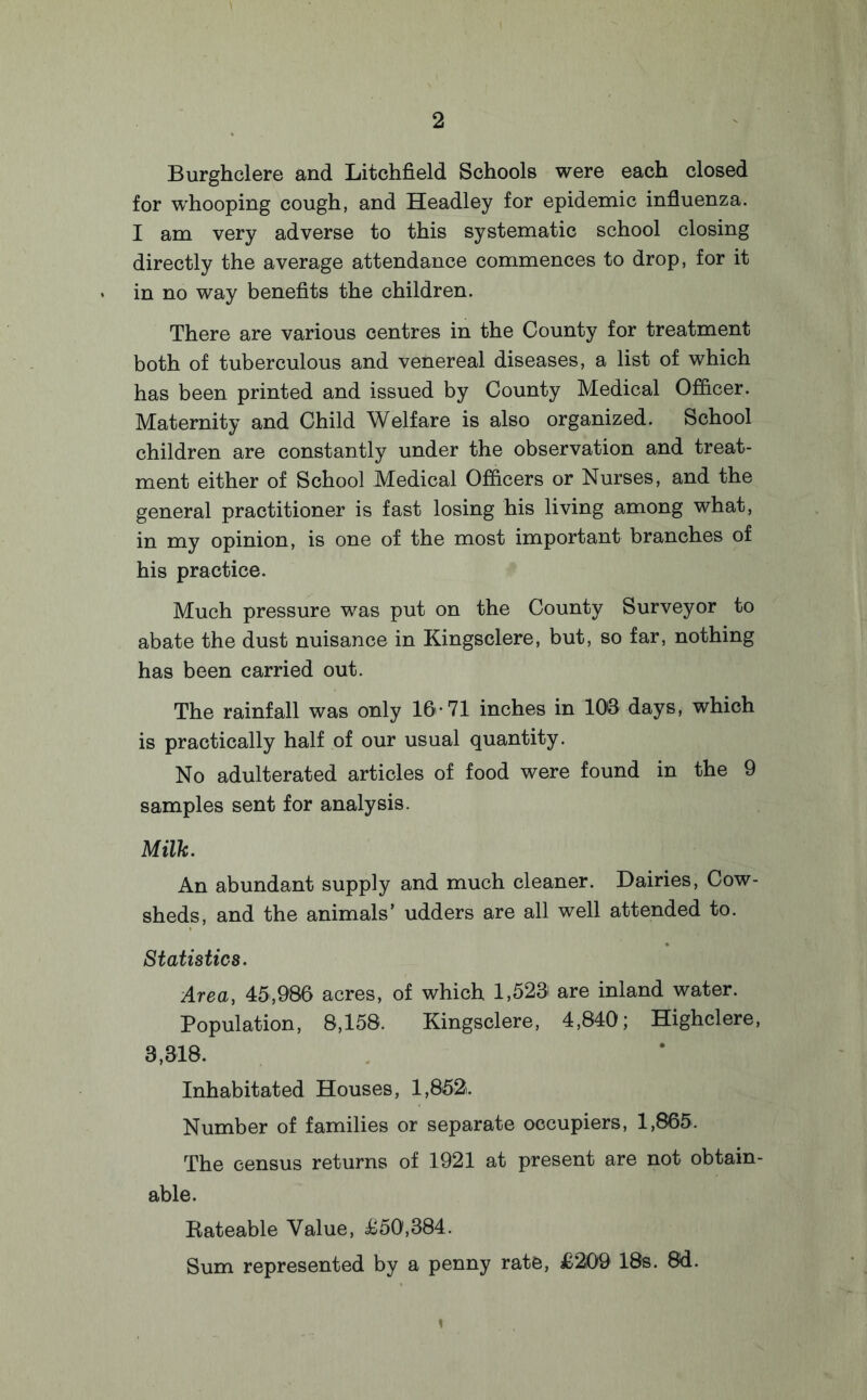 Burghclere and Litchfield Schools were each closed for whooping cough, and Headley for epidemic influenza. I am very adverse to this systematic school closing directly the average attendance commences to drop, for it in no way benefits the children. There are various centres in the County for treatment both of tuberculous and venereal diseases, a list of which has been printed and issued by County Medical Officer. Maternity and Child Welfare is also organized. School children are constantly under the observation and treat¬ ment either of School Medical Officers or Nurses, and the general practitioner is fast losing his living among what, in my opinion, is one of the most important branches of his practice. Much pressure was put on the County Surveyor to abate the dust nuisance in Kingsclere, but, so far, nothing has been carried out. The rainfall was only 16-71 inches in 108 days, which is practically half of our usual quantity. No adulterated articles of food were found in the 9 samples sent for analysis. Milk. An abundant supply and much cleaner. Dairies, Cow¬ sheds, and the animals’ udders are all well attended to. Statistics. Area, 45,986 acres, of which 1,528 are inland water. Population, 8,158. Kingsclere, 4,840; Highclere, 3,318. Inhabitated Houses, 1,852. Number of families or separate occupiers, 1,865. The census returns of 1921 at present are not obtain¬ able. Rateable Value, £50,384. Sum represented by a penny rate, £209 IBs. 8d.