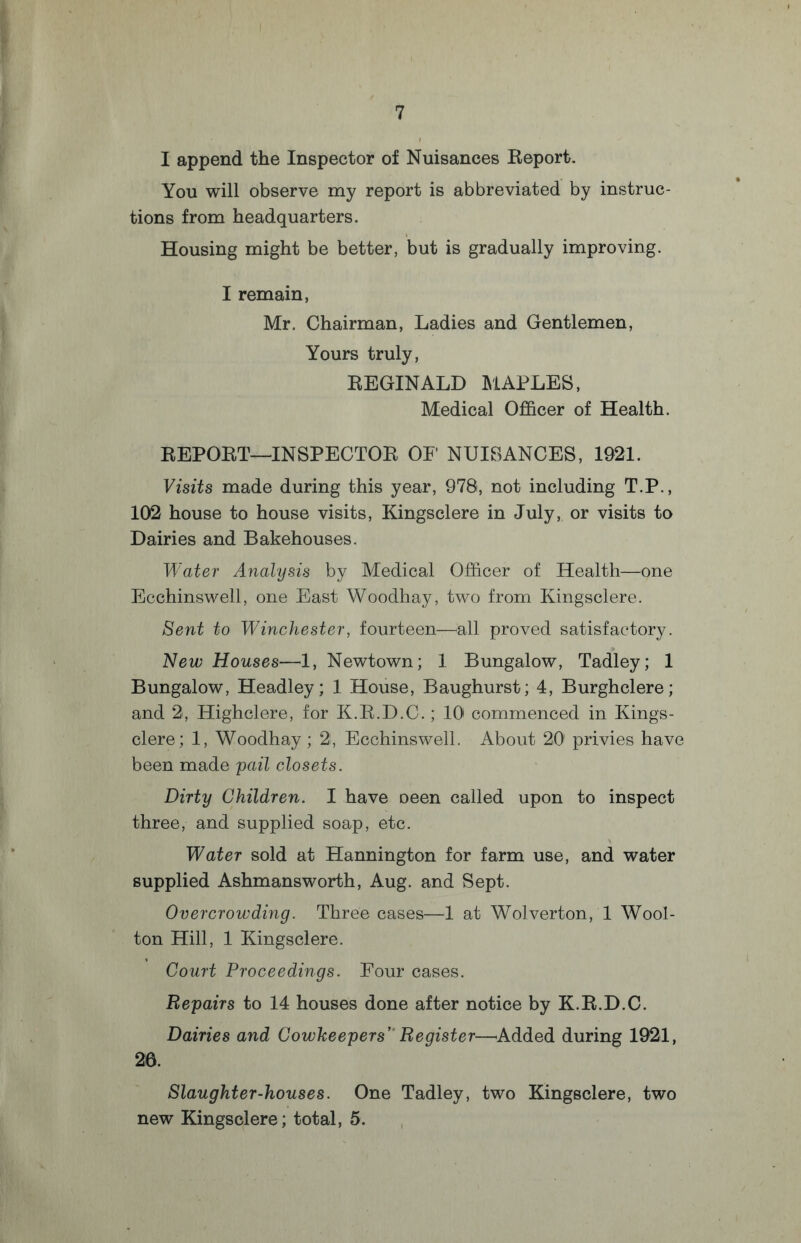 I append the Inspector of Nuisances Report. You will observe my report is abbreviated by instruc¬ tions from headquarters. Housing might be better, but is gradually improving. I remain, Mr. Chairman, Ladies and Gentlemen, Yours truly, REGINALD MAPLES, Medical Officer of Health. REPORT—INSPECTOR OF NUISANCES, 1921. Visits made during this year, 978, not including T.P., 102 house to house visits, Kingsclere in July, or visits to Dairies and Bakehouses. Water Analysis by Medical Officer of Health—one Ecchinswell, one East Woodhay, two from Kingsclere. Sent to Winchester, fourteen—all proved satisfactory. New Houses—1, Newtown; 1 Bungalow, Tadley; 1 Bungalow, Headley; 1 House, Baughurst; 4, Burghclere; and 2, Highclere, for K.R.D.C.; 10 commenced in Kings¬ clere; 1, Woodhay; 2, Ecchinswell. About 20 privies have been made pail closets. Dirty Children. I have Deen called upon to inspect three, and supplied soap, etc. Water sold at Hannington for farm use, and water supplied Ashmansworth, Aug. and Sept. Overcrowding. Three cases—1 at Wolverton, 1 Wool- ton Hill, 1 Kingsclere. Court Proceedings. Four cases. Repairs to 14 houses done after notice by K.R.D.C. Dairies and Cowkeepers’ Register—Added during 1921, 26. Slaughter-houses. One Tadley, two Kingsclere, two new Kingsclere; total, 5.