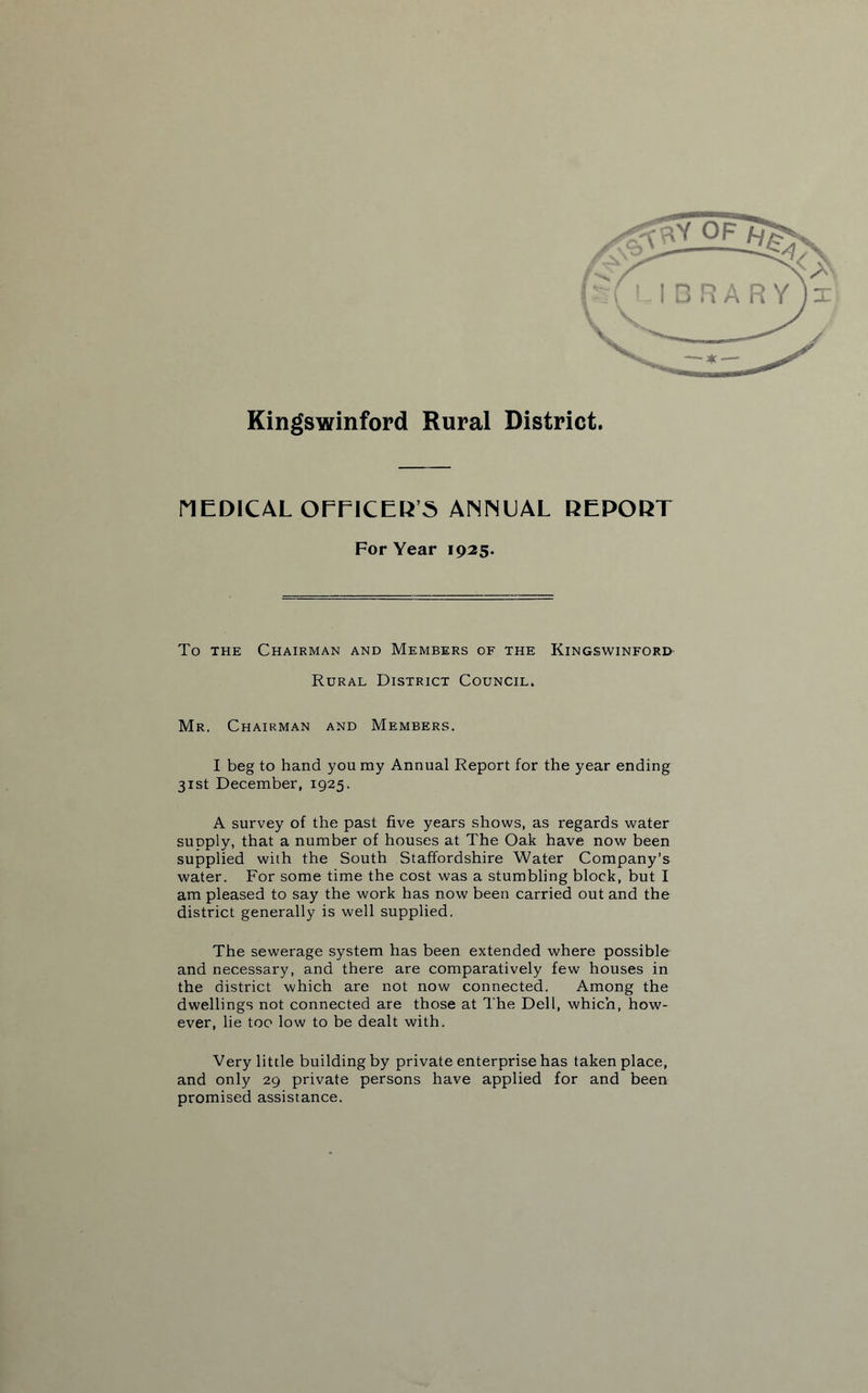 Kingswinford Rural District. MEDICAL OFFICER’S ANNEAL REPORT For Year 1925. To the Chairman and Members of the Kingswinford Rural District Council. Mr. Chairman and Members. I beg to hand you my Annual Report for the year ending 31st December, 1925. A survey of the past five years shows, as regards water supply, that a number of houses at The Oak have now been supplied with the South Staffordshire Water Company’s water. For some time the cost was a stumbling block, but I am pleased to say the work has now been carried out and the district generally is well supplied. The sewerage system has been extended where possible and necessary, and there are comparatively few houses in the district which are not now connected. Among the dwellings not connected are those at The Dell, which, how¬ ever, lie too low to be dealt with. Very little building by private enterprise has taken place, and only 29 private persons have applied for and been promised assistance.