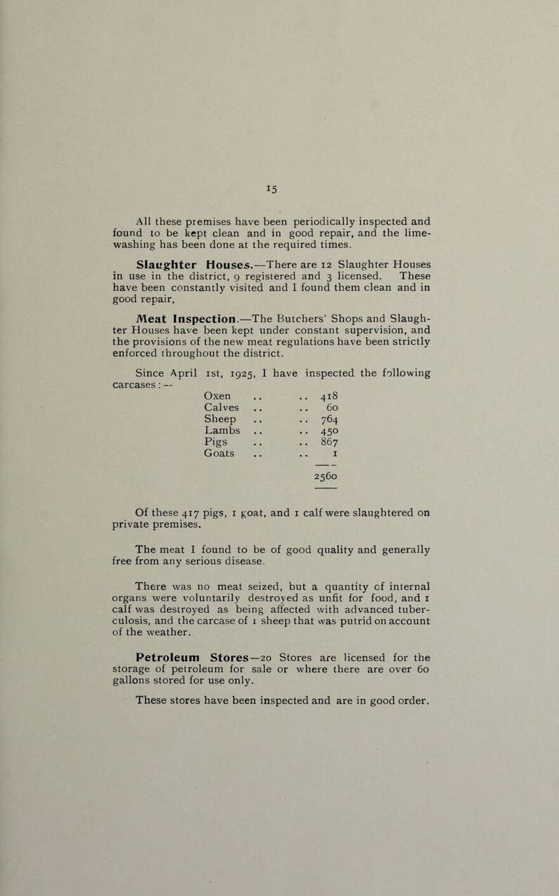 All these premises have been periodically inspected and found to be kept clean and in good repair, and the lime¬ washing has been done at the required times. Slaughter Houses.—There are 12 Slaughter Houses in use in the district, 9 registered and 3 licensed. These have been constantly visited and I found them clean and in good repair, Meat Inspection.—The Butchers’ Shops and Slaugh¬ ter Houses have been kept under constant supervision, and the provisions of the new meat regulations have been strictly enforced throughout the district. Since April ist, 1925, I have inspected the following carcases:— Oxen .. 418 Calves .. 60 Sheep .. 764 Lambs .. 450 Pigs .. 867 Goats .. 1 2560 Of these 417 pigs, 1 goat, and 1 calf were slaughtered on private premises. The meat I found to be of good quality and generally free from any serious disease. There was no meat seized, but a quantity of internal organs were voluntarily destroyed as unfit for food, and 1 calf was destroyed as being affected with advanced tuber¬ culosis, and the carcase of 1 sheep that was putrid on account of the weather. Petroleum Stores—20 Stores are licensed for the storage of petroleum for sale or where there are over 60 gallons stored for use only. These stores have been inspected and are in good order.