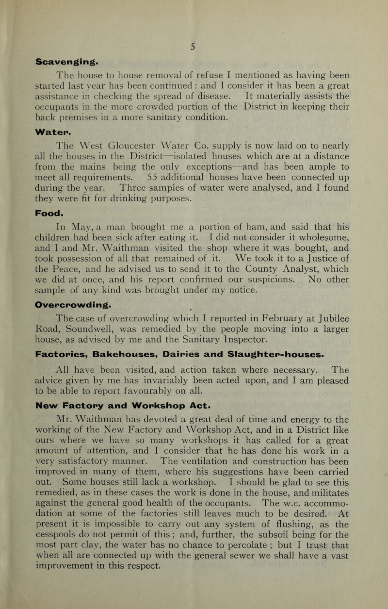 Scavenging. The house to house removal of refuse I mentioned as having been started last year has been continued: and 1 consider it has been a great assistance in checking the spread of disease. It materially assists the occupants in the more crowded portion of the District in keeping their back premises in a more sanitary condition. Water*. The West Gloucester Water Co. supply is now laid on to nearly all the houses in the District—isolated houses which are at a distance from the mains being the only exceptions—and has been ample to meet all requirements. 55 additional houses have been connected up during the year. Three samples of water were analysed, and I found they were fit for drinking purposes. Food. In May, a man brought me a portion of ham, and said that his children had been sick after eating it. I did not consider it wholesome, and I and Mr. Waithman visited the shop where it was bought, and took possession of all that remained of it. We took it to a Justice of the Peace, and he advised us to send it to the County Analyst, which we did at once, and his report confirmed our suspicions. No other sample of any kind was brought under my notice. Overcrowding. The case of overcrowding which I reported in February at Jubilee Road, Soundwell, was remedied by the people moving into a larger house, as advised by me and the Sanitary Inspector. Factories, Bakehouses, Dairies and Slaughter-houses. All have been visited, and action taken where necessary. The advice given by me has invariably been acted upon, and I am pleased to be able to report favourably on all. New Factory and Workshop Act. Mr. Waithman has devoted a great deal of time and energy to the working of the New Factory and Workshop Act, and in a District like ours where we have so many workshops it has called for a great amount of attention, and I consider that he has done his work in a very satisfactory manner. The ventilation and construction has been improved in many of them, where his suggestions have been carried out. Some houses still lack a workshop. I should be glad to see this remedied, as in these cases the work is done in the house, and militates against the general good health of the occupants. The w.c. accommo- dation at some of the factories still leaves much to be desired. At present it is impossible to carry out any system of flushing, as the cesspools do not permit of this; and, further, the subsoil being for the most part clay, the water has no chance to percolate ; but I trust that when all are connected up with the general sewer we shall have a vast improvement in this respect.