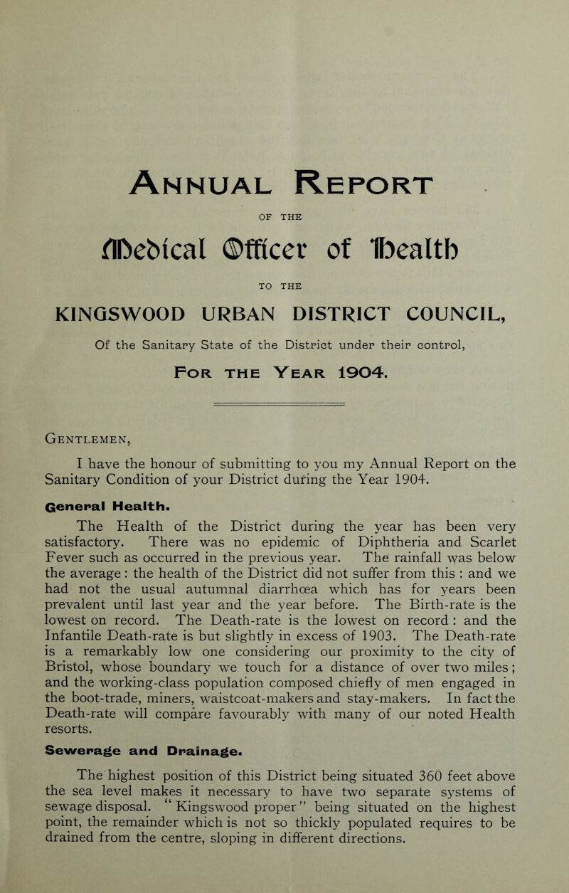 OF THE flbebical ©fficer of Ibealtb TO THE KINQSWOOD URBAN DISTRICT COUNCIL, Of the Sanitary State of the District under their control, For the Year 1904. Gentlemen, I have the honour of submitting to you my Annual Report on the Sanitary Condition of your District during the Year 1904. General Health. The Health of the District during the year has been very satisfactory. There was no epidemic of Diphtheria and Scarlet Fever such as occurred in the previous year. The rainfall was below the average: the health of the District did not suffer from this : and we had not the usual autumnal diarrhoea which has for years been prevalent until last year and the year before. The Birth-rate is the lowest on record. The Death-rate is the lowest on record : and the Infantile Death-rate is but slightly in excess of 1903. The Death-rate is a remarkably low one considering our proximity to the city of Bristol, whose boundary we touch for a distance of over two miles; and the working-class population composed chiefly of men engaged in the boot-trade, miners, waistcoat-makers and stay-makers. In fact the Death-rate will compare favourably with many of our noted Health resorts. Sewerage and Drainage. The highest position of this District being situated 360 feet above the sea level makes it necessary to have two separate systems of sewage disposal. “ Kingswood proper ” being situated on the highest point, the remainder which is not so thickly populated requires to be drained from the centre, sloping in different directions.