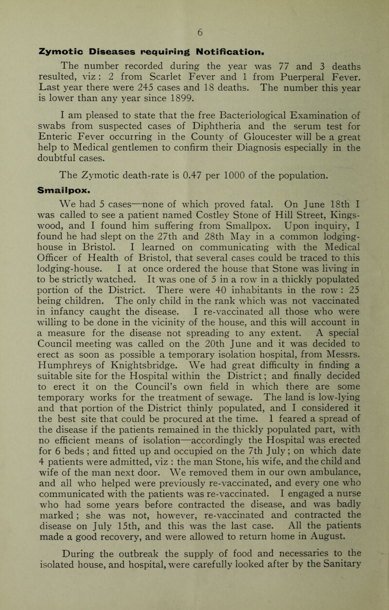 Zymotic Diseases requiring Notification. The number recorded during the year was 77 and 3 deaths resulted, viz : 2 from Scarlet Fever and 1 from Puerperal Fever. Last year there were 245 cases and 18 deaths. The number this year is lower than any year since 1899. I am pleased to state that the free Bacteriological Examination of swabs from suspected cases of Diphtheria and the serum test for Enteric Fever occurring in the County of Gloucester will be a great help to Medical gentlemen to confirm their Diagnosis especially in the doubtful cases. The Zymotic death-rate is 0.47 per 1000 of the population. Smallpox. We had 5 cases—none of which proved fatal. On June 18th I was called to see a patient named Costley Stone of Hill Street, Kings- wood, and I found him suffering from Smallpox. Upon inquiry, I found he had slept on the 27th and 28th May in a common lodging- house in Bristol. I learned on communicating with the Medical Officer of Health of Bristol, that several cases could be traced to this lodging-house. I at once ordered the house that Stone was living in to be strictly watched. It was one of 5 in a row in a thickly populated portion of the District. There were 40 inhabitants in the row : 25 being children. The only child in the rank which was not vaccinated in infancy caught the disease. I re-vaccinated all those who were willing to be done in the vicinity of the house, and this will account in a measure for the disease not spreading to any extent. A special Council meeting was called on the 20th June and it was decided to erect as soon as possible a temporary isolation hospital, from Messrs. Humphreys of Knightsbridge. We had great difficulty in finding a suitable site for the Hospital within the District; and finally decided to erect it on the Council’s own field in which there are some temporary works for the treatment of sewage. The land is low-lying and that portion of the District thinly populated, and I considered it the best site that could be procured at the time. 1 feared a spread of the disease if the patients remained in the thickly populated part, with no efficient means of isolation—accordingly the Hospital was erected for 6 beds ; and fitted up and occupied on the 7th July; on which date 4 patients were admitted, viz : the man Stone, his wife, and the child and wife of the man next door. We removed them in our own ambulance, and all who helped were previously re-vaccinated, and every one who communicated with the patients was re-vaccinated. I engaged a nurse who had some years before contracted the disease, and was badly marked; she was not, however, re-vaccinated and contracted the disease on July 15th, and this was the last case. All the patients made a good recovery, and were allowed to return home in August. During the outbreak the supply of food and necessaries to the isolated house, and hospital, were carefully looked after by the Sanitary