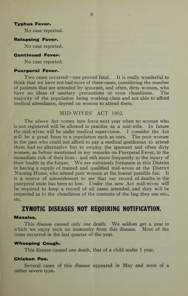 Typhus Fever. No case reported. Relapsing Fever. No case reported. Continued Fever. No case reported. Puerperal Fever. Two cases occurred—one proved fatal. It is really wonderful to think that we have not had more of these cases, considering the number of patients that are attended by ignorant, and often, dirty women, who have no ideas of sanitary precautions or even cleanliness. The majority of the population being working-class and not able to afford medical attendance, depend on women to attend them. MID-WIVES’ ACT 1902. The above Act comes into force next year when no woman who is not registered will be allowed to practise as a mid-wife. In future the mid-wives will be under medical supervision. I consider the Act will be a great boon to a population such as ours. The poor women in the past who could not afford to pay a medical gentleman to attend them had no alternative but to employ the ignorant and often dirty women, as before mentioned in my remarks on Puerperal Fever, to the immediate risk of their lives : and still more frequently to the injury of their health in the future. We are extremely fortunate in this District in having a supply of trained and qualified mid-wives at the District Nursing Home, who attend poor women at the lowest possible fee. It is a source of astonishment to me that our record of deaths in the puerperal state has been so low. Under the new Act mid-wives will be required to keep a record of all cases attended, and they will be inspected as to the cleanliness of the contents of the bag they use etc., etc. ZYMOTIC DISEASES NOT REQUIRING NOTIFICATION. Measles. This disease caused only one death. We seldom get a year in which we enjoy such an immunity from this disease. Most of the cases occurred in the last quarter of the year. Whooping Cough. This disease caused one death, that of a child under 1 year. Chicken Pox. Several cases of this disease appeared in May and were of a rather severe type.