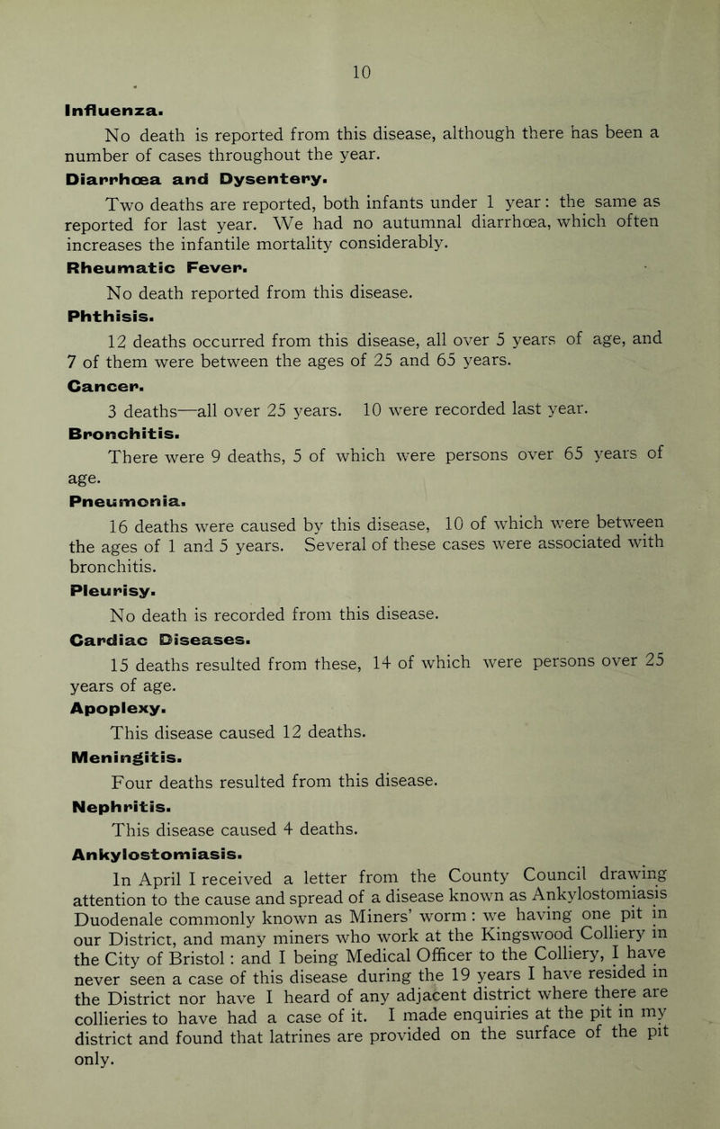 Influenza. No death is reported from this disease, although there has been a number of cases throughout the year. Diarrhoea and Dysentery. Two deaths are reported, both infants under 1 year: the same as reported for last year. We had no autumnal diarrhoea, which often increases the infantile mortality considerably. Rheumatic Fever. No death reported from this disease. Phthisis. 12 deaths occurred from this disease, all over 5 years of age, and 7 of them were between the ages of 25 and 65 years. Cancer. 3 deaths—all over 25 years. 10 were recorded last year. Bronchitis. There were 9 deaths, 5 of which were persons over 65 years of age. Pneumonia. 16 deaths were caused by this disease, 10 of which were between the ages of 1 and 5 years. Several of these cases were associated with bronchitis. Pleurisy. No death is recorded from this disease. Cardiac Diseases. 15 deaths resulted from these, 14 of which were persons over 25 years of age. Apoplexy. This disease caused 12 deaths. Meningitis. Four deaths resulted from this disease. Nephritis. This disease caused 4 deaths. Ankylostomiasis. In April I received a letter from the County Council drawing attention to the cause and spread of a disease known as Ankylostomiasis Duodenale commonly known as Miners’ worm: we having one pit in our District, and many miners who work at the Kingswood Colliery in the City of Bristol: and I being Medical Officer to the Colliery, I have never seen a case of this disease during the 19 years I have resided m the District nor have I heard of any adjacent district where there are collieries to have had a case of it. I made enquiries at the pit in my district and found that latrines are provided on the surface of the pit only.