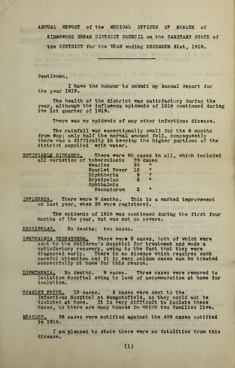 ANNUAL REPORT of the MEDIOAL OFFICER OF HEALTH of KINOSWOOD URBAN DISTRICT COUNCIL on the SANITARY STATE of the DISTRICT for the YEAR ending DECEMBER 31st, 1919. Gentlemen, I have the honour to submit my Annual Report for the year 1919, The health of the district was satisfactory during the year, although the influenza epidemic of 1918 continued during the 1st quarter of 1919, There was no epidemic of any other infectious disease. The rainfall was exceptionally small for the 6 months from May; only half the normal amount fell, consequently there was a difficulty in keeping the higher portions of the district supplied with water, NOTIFIABLE DISEASES. There were 90 cases in all, which included all varieties of tuberculosis 29 cases Measles 33 ” Scarlet Fever 12 * Diphtheria 9  Erysipelas 2 ” Ophthalmia Neonatorum 2 M INFLUENZA. There were 9 deaths. This is a marked improvement on last year, when 35 were registered. The epidemic of 1918 was continued during the first four months of the year, but was not so severe. ERYSIPELAS. No deaths; two cases. OPHTHALMIA NEONATORUM. There were 2 cases, both of which were sent to the Children's Hospital for treatment and made a satisfactory recovery, owing to the fact that they were diagnosed early. There is no disease which requires such careful attention and it is very seldom cases can be treated successfully at home for this reason. DIPHTHERIA. No deaths. 9 cases. Three cases were removed to Isolation Hospital owing to lack of accommodation at home for isolation. SCARLET FEVER. 12 cases, 3 cases were sent to the Infectious Hospital at Mangotsfield, as they could not be isolated at home. It is very difficult to Isolate these cases, as there are many houses in which two families live. MEASLES, 36 cases were notified against the 429 cases notified in 1918. I am pleased to state there were no fatalities from this disease.