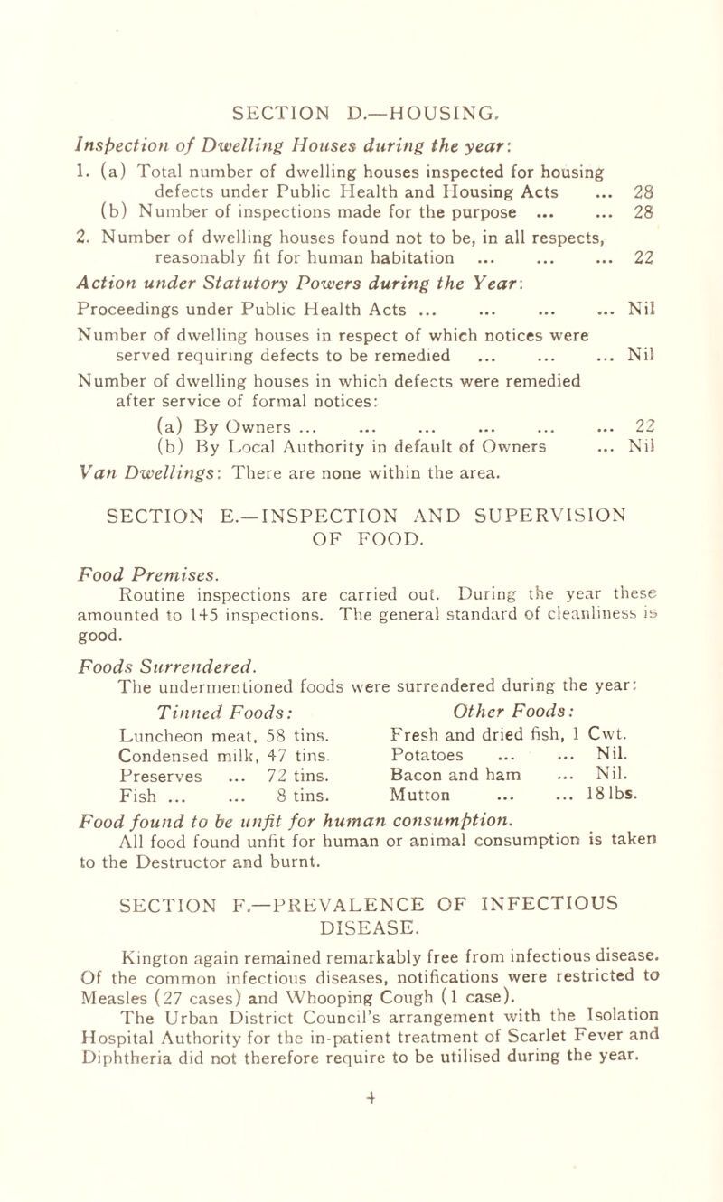 SECTION D.—HOUSING. Inspection of Dwelling Houses during the year: 1. (a) Total number of dwelling houses inspected for housing defects under Public Health and Housing Acts ... 28 (b) Number of inspections made for the purpose ... ... 28 2. Number of dwelling houses found not to be, in all respects, reasonably fit for human habitation ... ... ... 22 Action under Statutory Powers during the Year: Proceedings under Public Health Acts ... ... ... ... Nil Number of dwelling houses in respect of which notices were served requiring defects to be remedied ... ... ... Nil Number of dwelling houses in which defects were remedied after service of formal notices: (a) By Owners ... ... ... ... ... ... 22 (b) By Local Authority in default of Owners ... Nil Van Dwellings: There are none within the area. SECTION E.—INSPECTION AND SUPERVISION OF FOOD. Food Premises. Routine inspections are carried out. During the year these amounted to 145 inspections. The general standard of cleanliness is good. Foods Surrendered. The undermentioned foods were surrendered during the year: Tinned Foods: Luncheon meat, 58 tins. Condensed milk, 47 tins Preserves ... 72 tins. Fish ... ... 8 tins. Other Foods: Fresh and dried fish, 1 Cwt. Potatoes ... ... Nil. Bacon and ham ... Nil. Mutton ... ... 18 lbs. Food found to he unfit for human consumption. All food found unfit for human or animal consumption is taken to the Destructor and burnt. SECTION F — PREVALENCE OF INFECTIOUS DISEASE. Kington again remained remarkably free from infectious disease. Of the common infectious diseases, notifications were restricted to Measles (27 cases) and Whooping Cough (1 case). The Urban District Council’s arrangement with the Isolation Hospital Authority for the in-patient treatment of Scarlet Fever and Diphtheria did not therefore require to be utilised during the year.