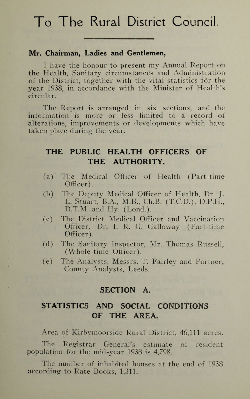 To The Rural District Council. Mr. Chairman, Ladies and Gentlemen, 1 have the honour to present my Annual Report on the Health, Sanitary circumstances and Administration of the District, together with the vital statistics for the year 1938, in accordance with the Minister of Health’s circular. The Report is arranged in six sections, and the information is more or less limited to a record of alterations, improvements or developments which have taken place during the vear. THE PUBLIC HEALTH OFFICERS OF THE AUTHORITY. (a) The Medical Officer of Health (Part-time Officer). (b) The Deputv Medical Officer of Health, Dr. J. L. Stuart,'B.A., M.B., Ch.B. (T.C.D.), D.P.H., D.T.M. and Ply. (Lond.). (c) The District Medical Officer and Vaccination Officer, Dr. T. R. G. Galloway (Part-time Officer). (d) The Sanitary Inspector, Mr. Thomas Russell, (Whole-time Officer). (e) The Analysts. Messrs. T. Fairley and Partner, County Analysts, Leeds. SECTION A. STATISTICS AND SOCIAL CONDITIONS OF THE AREA. Area of Kirbymoorside Rural District, 46,111 acres. The Registrar General’s estimate of resident population for the mid-year 1938 is 4,798. The number of inhabited houses at the end of 1938 according to Rate Books, 1,311.