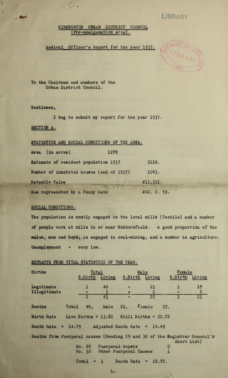 ) &** * libraft c, KIRKBURTON URBAN DISTRICT COUNCIL (Pre -amalgamat i on '' Ar 3 a)' ^ Medical Officers Report for the year 1937° To the Chairman and Members of the Urban District Council. Gentlemen, I beg to submit my report for the year 1937• SECTION A. STATISTICS AND SOCIAL CONDITIONS OF THE AREA. Area (in acres) 1289 Estimate of resident population 1937 3H0. Number of inhabited houses (end of 1937) IO63. Rateable Value £11,311 Sum represented by a Penny Rate £42. 2. 7d. SOCIAL CONDITIONS. The population is mostly engaged in the local mills (Textile) and a number of people work at mills in or near Huddersfield. A good proportion of the males, men and boys, is engaged in coal-mining, and a number in agriculture. Unemployment - very low. EXTRACTS FROM VITAL STATISTICS OF THE YEAR, Births Legitimate Illegitimate Total Male S.Birth Living S.Birth Living Female S .Birth Living 1 40 - 21 1 19 - 3 1 : 2 1 43 - 22 1 21 Deaths Total 46, Male 21, Famale 25- Birth Rate Live Births = 13.82 Still Births = 22.72 Death Rate = 14.79 Adjusted Death Rate = 14.49 Deaths from Puerperal causes (Heading 29 and 30 of the Registrar General’s Short List) No. 29 Puerperal Sepsis 0 No. 30 Other Puerperal Causes 1 L A Total 1 Death Rate 22.72.