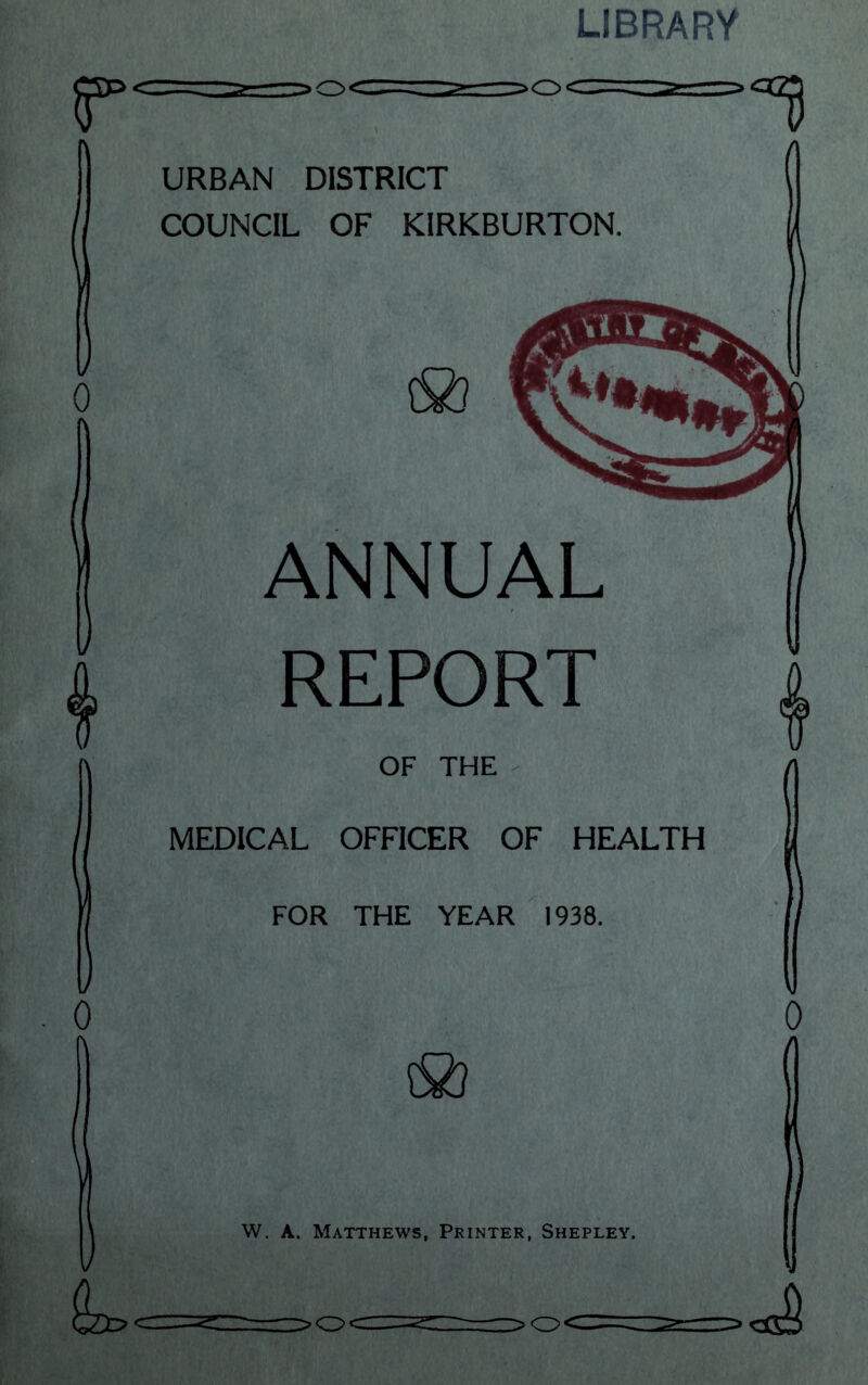 LIBRARY r =>o<= URBAN DISTRICT COUNCIL OF KIRKBURTON ANNUAL aa ... REPORT OF THE MEDICAL OFFICER OF HEALTH FOR THE YEAR 1938. W. A. Matthews, Printer, Shepley. >OC -g.-: