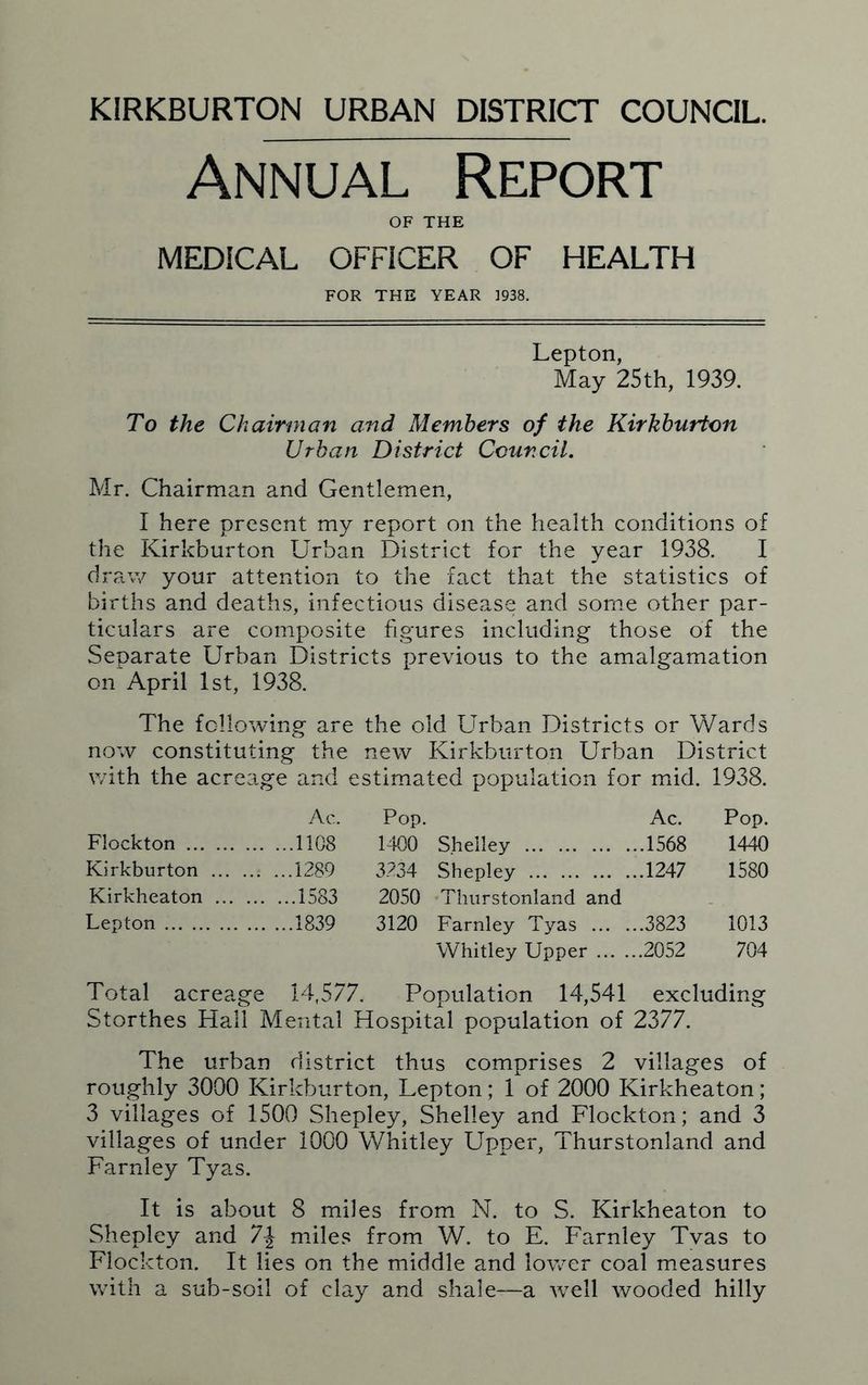 KIRKBURTON URBAN DISTRICT COUNCIL. Annual Report OF THE MEDICAL OFFICER OF HEALTH FOR THE YEAR 1938. Lepton, May 25th, 1939. To the Chairman and Members of the Kirkburton Urban District Council. Mr. Chairman and Gentlemen, I here present my report on the health conditions of the Kirkburton Urban District for the year 1938. I draw your attention to the fact that the statistics of births and deaths, infectious disease and some other par- ticulars are composite figures including those of the Separate Urban Districts previous to the amalgamation on April 1st, 1938. The following are the old Urban Districts or Wards now constituting the new Kirkburton Urban District with the acreage and estimated population for mid. 1938. Ac. Pop. Ac. Pop. Flockton .1108 1400 Shelley 1568 1440 Kirkburton .1289 3234 Shepley 1247 1580 Kirkheaton ..1583 2050 Thurstonland and Lepton .1839 3120 Farnley Tyas 3823 1013 Whitley Upper 2052 704 Total acreage 14,577. Population 14,541 excluding Storthes Hall M ental Hospital population of 2377. The urban district thus comprises 2 villages of roughly 3000 Kirkburton, Lepton; 1 of 2000 Kirkheaton; 3 villages of 1500 Shepley, Shelley and Flockton; and 3 villages of under 1000 Whitley Upper, Thurstonland and Farnley Tyas. It is about 8 miles from N. to S. Kirkheaton to Shepley and miles from W. to E. Farnley Tvas to Flockton. It lies on the middle and lower coal measures with a sub-soil of clay and shale—a Avell wooded hilly
