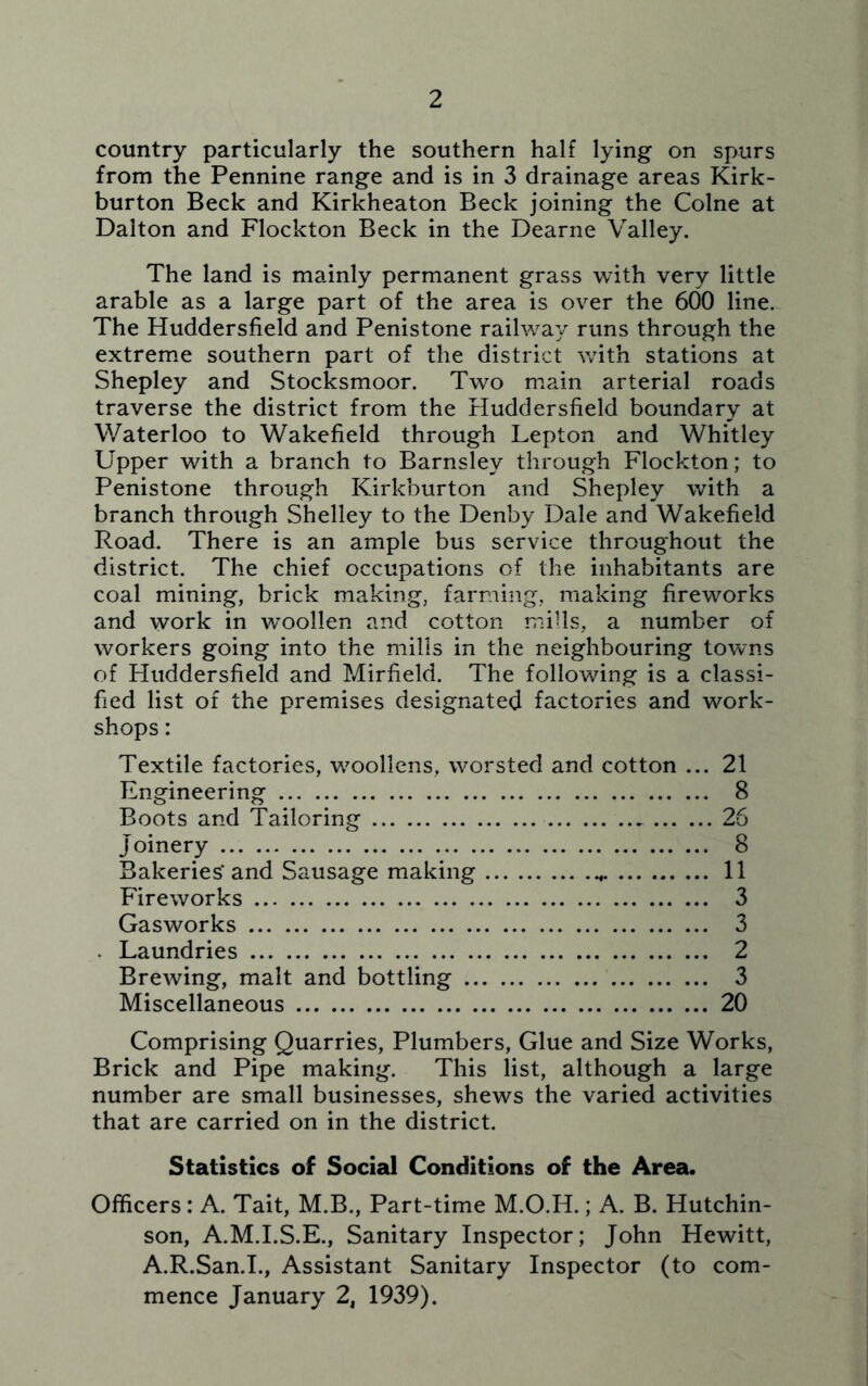 country particularly the southern half lying on spurs from the Pennine range and is in 3 drainage areas Kirk- burton Beck and Kirkheaton Beck joining the Colne at Dalton and Flockton Beck in the Dearne Valley. The land is mainly permanent grass with very little arable as a large part of the area is over the 600 line. The Huddersfield and Penistone railway runs through the extreme southern part of the district with stations at Shepley and Stocksmoor. Two main arterial roads traverse the district from the Huddersfield boundary at Waterloo to Wakefield through Lepton and Whitley Upper with a branch to Barnsley through Flockton; to Penistone through Kirkburton and Shepley with a branch through Shelley to the Denby Dale and Wakefield Road. There is an ample bus service throughout the district. The chief occupations of the inhabitants are coal mining, brick making, farming, making fireworks and work in woollen and cotton mills, a number of workers going into the mills in the neighbouring towns of Huddersfield and Mirfield. The following is a classi- fied list of the premises designated factories and work- shops : Textile factories, wroollens, worsted and cotton ... 21 Engineering 8 Boots and Tailoring 26 Joinery 8 Bakeries'and Sausage making 11 Fireworks 3 Gasworks 3 . Laundries 2 Brewing, malt and bottling 3 Miscellaneous 20 Comprising Quarries, Plumbers, Glue and Size Works, Brick and Pipe making. This list, although a large number are small businesses, shews the varied activities that are carried on in the district. Statistics of Social Conditions of the Area. Officers: A. Tait, M.B., Part-time M.O.H.; A. B. Hutchin- son, A.M.I.S.E., Sanitary Inspector; John Hewitt, A.R.San.I., Assistant Sanitary Inspector (to com- mence January 2, 1939).
