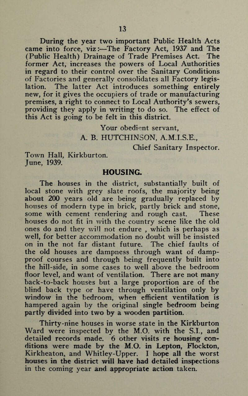 During the year two important Public Health Acts came into force, viz:—The Factory Act, 1937 and The (Public Health) Drainage of Trade Premises Act. The former Act, increases the powers of Local Authorities in regard to their control over the Sanitary Conditions of Factories and generally consolidates all Factory legis- lation. The latter Act introduces something entirely new, for it gives the occupiers of trade or manufacturing premises, a right to connect to Local Authority's sewers, providing they apply in writing to do so. The effect of this Act is going to be felt in this district. Your obedient servant, A. B. HUTCHINSON, A.M.I.S.E., Chief Sanitary Inspector. Town Hall, Kirkburton. June, 1939. HOUSING. The houses in the district, substantially built of local stone with grey slate roofs, the majority being about 200 years old are being gradually replaced by houses of modern type in brick, partly brick and stone, some with cement rendering and rough cast. These houses do not fit in with the country scene like the old ones do and they will not endure , which is perhaps as well, for better accommodation no doubt will be insisted on in the not far distant future. The chief faults of the old houses are dampness through want of damp- proof courses and through being frequently built into the hill-side, in some cases to well above the bedroom floor level, and want of ventilation. There are not many back-to-back houses but a large proportion are of the blind back type or have through ventilation only by window in the bedroom, when efficient ventilation is hampered again by the original single bedroom being partly divided into two by a wooden partition. Thirty-nine houses in worse state in the Kirkburton Ward were inspected by the M.O. with the S.I., and detailed records made. 6 other visits re housing con- ditions were made by the M.O. in Lepton, Flockton, Kirkheaton, and Whitley-Upper. I hope all the worst houses in the district will have had detailed inspections in the coming year and appropriate action taken.