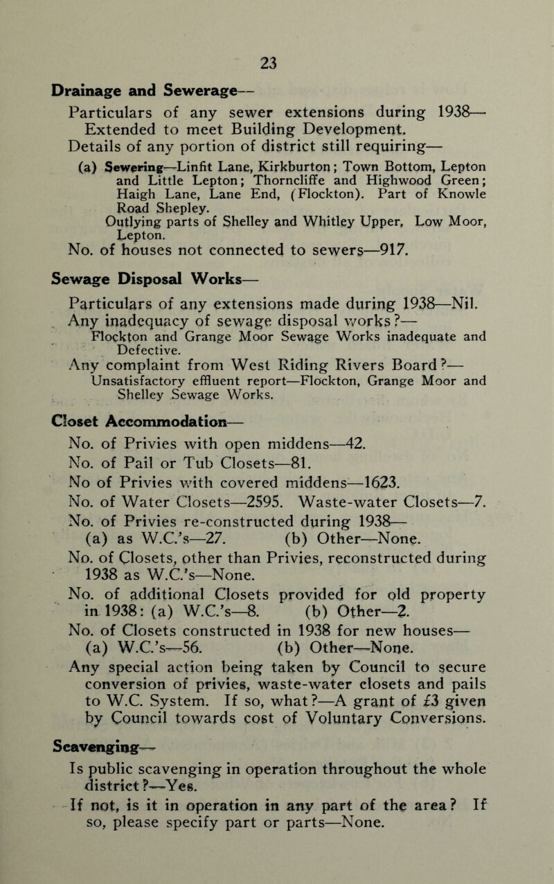 Drainage and Sewerage— Particulars of any sewer extensions during 1938— Extended to meet Building Development. Details of any portion of district still requiring— (a) Sewering—Linfit Lane, Kirkburton; Town Bottom, Lepton and Little Lepton; Thorncliffe and Highwood Green; Haigh Lane, Lane End, (Flockton). Part of Knowle Road Shepley. Outlying parts of Shelley and Whitley Upper, Low Moor, Lepton. No. of houses not connected to sewers—917. Sewage Disposal Works— Particulars of any extensions made during 1938—Nil. Any inadequacy of sewage disposal works ?— Flockton and Grange Moor Sewage Works inadequate and Defective. Any complaint from West Riding Rivers Board?— Unsatisfactory effluent report—Flockton, Grange Moor and Shelley Sewage Works. Closet Accommodation— No. of Privies with open middens—42. No. of Pail or Tub Closets—81. No of Privies with covered middens—1623. No. of Water Closets—2595. Waste-water Closets—7. No. of Privies re-constructed during 1938— (a) as W.C.’s—27. (b) Other—None. No. of Closets, other than Privies, reconstructed during 1938 as W.C.’s—None. No. of additional Closets provided for old property in 1938: (a) W.C.’s—8. (b) Other—2. No. of Closets constructed in 1938 for new houses— (a) W.C.’s—56. (b) Other—None. Any special action being taken by Council to secure conversion of privies, waste-water closets and pails to W.C. System. If so, what?—A grant of £3 given by Council towards cost of Voluntary Conversions. Scavenging— Is public scavenging in operation throughout the whole district ?—Yes. If not, is it in operation in any part of the area ? If so, please specify part or parts—None.