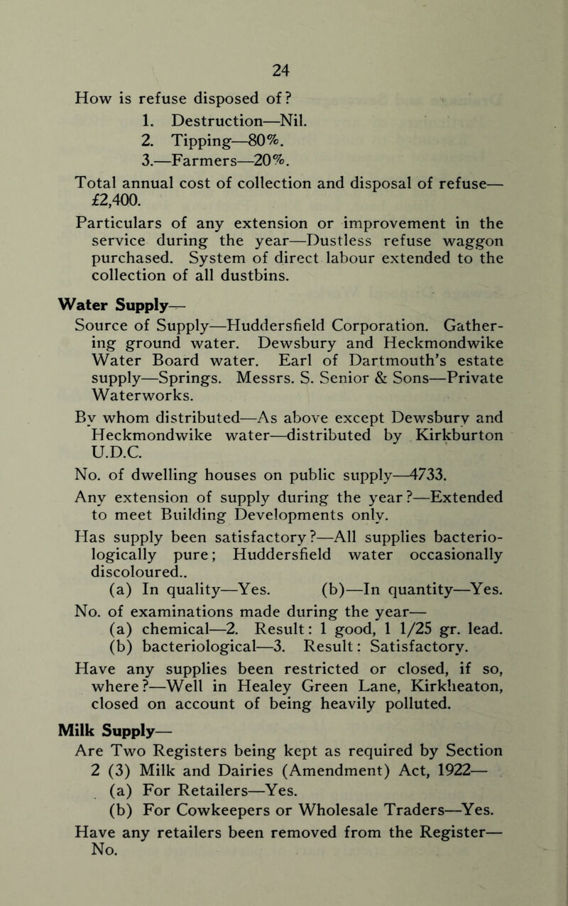 How is refuse disposed of? 1. Destruction—Nil. 2. Tipping—80%. 3. —Farmers—20%. Total annual cost of collection and disposal of refuse— £2,400. Particulars of any extension or improvement in the service during the year—Dustless refuse waggon purchased. System of direct labour extended to the collection of all dustbins. Water Supply- Source of Supply—Huddersfield Corporation. Gather- ing ground water. Dewsbury and Heckmondwike Water Board water. Earl of Dartmouth’s estate supply—Springs. Messrs. S. Senior & Sons—Private Waterworks. By whom distributed—As above except Dewsbury and Heckmondwike water—distributed by Kirkburton U.D.C. No. of dwelling houses on public supply—4733. Any extension of supply during the year?—Extended to meet Building Developments only. Plas supply been satisfactory?—All supplies bacterio- logically pure; Huddersfield water occasionally discoloured.. (a) In quality—Yes. (b)—In quantity—Yes. No. of examinations made during the year— (a) chemical—2. Result: 1 good, 1 1/25 gr. lead. (b) bacteriological—3. Result: Satisfactory. Have any supplies been restricted or closed, if so, where?—Well in Healey Green Lane, Kirkheaton, closed on account of being heavily polluted. Milk Supply— Are Two Registers being kept as required by Section 2 (3) Milk and Dairies (Amendment) Act, 1922— (a) For Retailers—Yes. (b) For Cowkeepers or Wholesale Traders—Yes. Have any retailers been removed from the Register— No.