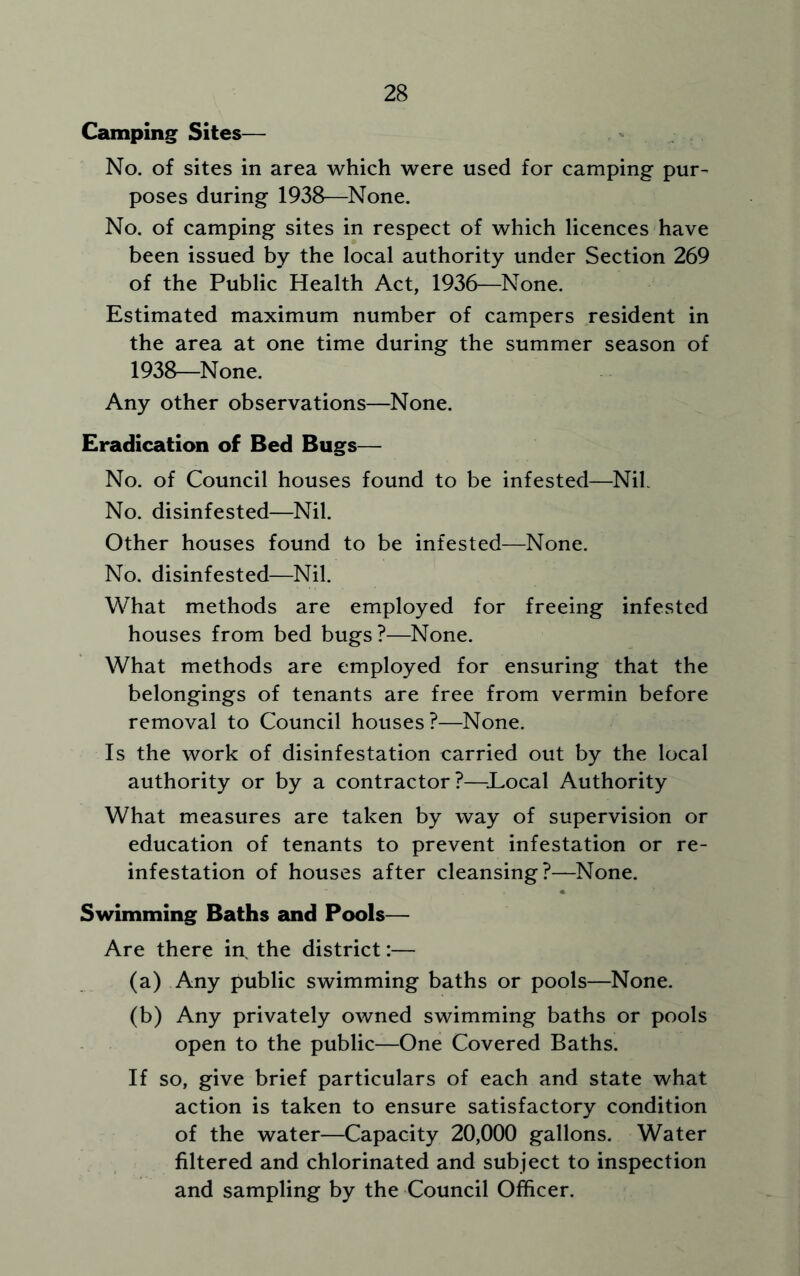 Camping Sites— No. of sites in area which were used for camping pur- poses during 1938—None. No. of camping sites in respect of which licences have been issued by the local authority under Section 269 of the Public Health Act, 1936—None. Estimated maximum number of campers resident in the area at one time during the summer season of 1938—None. Any other observations—None. Eradication of Bed Bugs— No. of Council houses found to be infested—Nib No. disinfested—Nil. Other houses found to be infested—None. No. disinfested—Nil. What methods are employed for freeing infested houses from bed bugs?—None. What methods are employed for ensuring that the belongings of tenants are free from vermin before removal to Council houses?—None. Is the work of disinfestation carried out by the local authority or by a contractor?—.Local Authority What measures are taken by way of supervision or education of tenants to prevent infestation or re- infestation of houses after cleansing?—None. Swimming Baths and Pools— Are there in, the district:— (a) Any public swimming baths or pools—None. (b) Any privately owned swimming baths or pools open to the public—One Covered Baths. If so, give brief particulars of each and state what action is taken to ensure satisfactory condition of the water—Capacity 20,000 gallons. Water filtered and chlorinated and subject to inspection and sampling by the Council Officer.