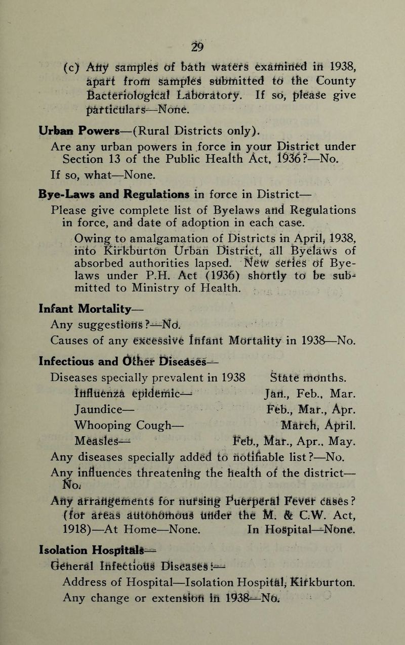 (c) Any samples of bath waters examined in 1938, apart from samples submitted to the County Bacteriological Laboratory. If so, please give particulars—-None. Urban Powers—(Rural Districts only). Are any urban powers in force in your District under Section 13 of the Public Health Act, 1936?—No. If so, what—None. Bye-Laws and Regulations in force in District— Please give complete list of Byelaws and Regulations in force, and date of adoption in each case. Owing to amalgamation of Districts in April* 1938, into Kirkburton Urban District, all Byelaws of absorbed authorities lapsed. New series Of Bye- laws under P.H. Act (1936) shortly to be sub- mitted to Ministry of Flealth. Infant Mortality— Any suggestions ?—Nd. Causes of any excessive Infant Mortality in 1938—No. Infectious and Other Diseases— Diseases specially prevalent in 1938 Influenza epidemic- jaundice— Whooping Cough— Measles— Feb., Mar., Apr., May. Any diseases specially added to notifiable list?—No. Any influences threatening the health of the district— No. Any arrangements for nursing Puerperal Fever eases ? (for areas autonomous tinder the M. 8t C.W. Act, 1918)—At Home—None. In Hospital—-None. Isolation Hospitals— Geheral Infectious Diseases k— Address of Hospital—Isolation Hospital* Kirkburton. Any change or extension ih 1938—-No. State months. Jan., Feb., Mar. Feb., Mar., Apr. March, April.