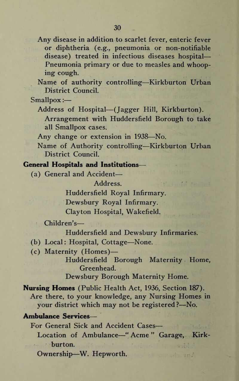 Any disease in addition to scarlet fever, enteric fever or diphtheria (e.g., pneumonia or non-notifiable disease) treated in infectious diseases hospital— Pneumonia primary or due to measles and whoop- ing cough. Name of authority controlling—Kirkburton Urban District Council. Smallpox:— Address of Hospital—(Jagger Hill, Kirkburton). Arrangement with Huddersfield Borough to take all Smallpox cases. Any change or extension in 1938—No. Name of Authority controlling—Kirkburton Urban District Council. General Hospitals and Institutions— (a) General and Accident— Address. Huddersfield Royal Infirmary. Dewsbury Royal Infirmary. Clayton Hospital, Wakefield. Children's— Huddersfield and Dewsbury Infirmaries. (b) Local: Hospital, Cottage—None. (c) Maternity (Homes)— Huddersfield Borough Maternity Home, Greenhead. Dewsbury Borough Maternity Home. Nursing Homes (Public Health Act, 1936, Section 187). Are there, to your knowledge, any Nursing Homes in your district which may not be registered ?—No. Ambulance Services— For General Sick and Accident Cases— Location of Ambulance—“ Acme ” Garage, Kirk- burton. Ownership—W. Hepworth.