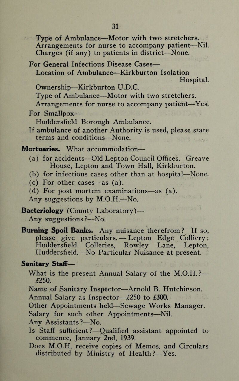 Type of Ambulance—Motor with two stretchers. Arrangements for nurse to accompany patient—Nil. Charges (if any) to patients in district—None. For General Infectious Disease Cases— Location of Ambulance—Kirkburton Isolation Hospital. Ownership—Kirkburton U.D.C. Type of Ambulance—Motor with two stretchers. Arrangements for nurse to accompany patient—Yes. For Smallpox— Huddersfield Borough Ambulance. If ambulance of another Authority is used, please state terms and conditions—None. Mortuaries. What accommodation— (a) for accidents—Old Lepton Council Offices. Greave House, Lepton and Town Hall, Kirkburton. (b) for infectious cases other than at hospital—None. (c) For other cases—as (a). (d) For post mortem examinations—as (a). Any suggestions by M.O.H.—No. Bacteriology (County Laboratory)— Any suggestions?—No. Burning Spoil Banks. Any nuisance therefrom? If so, please give particulars. — Lepton Edge Colliery; Huddersfield Colleries, Rowley Lane, Lepton, Huddersfield.—No Particular Nuisance at present. Sanitary Staff— What is the present Annual Salary of the M.O.H. ?— £250. Name of Sanitary Inspector—Arnold B. Hutchinson. Annual Salary as Inspector—£250 to £300. Other Appointments held—Sewage Works Manager. Salary for such other Appointments—Nil. Any Assistants?—No. Is Staff sufficient?—Qualified assistant appointed to commence, January 2nd, 1939. Does M.O.H. receive copies of Memos, and Circulars distributed by Ministry of Health?—Yes.
