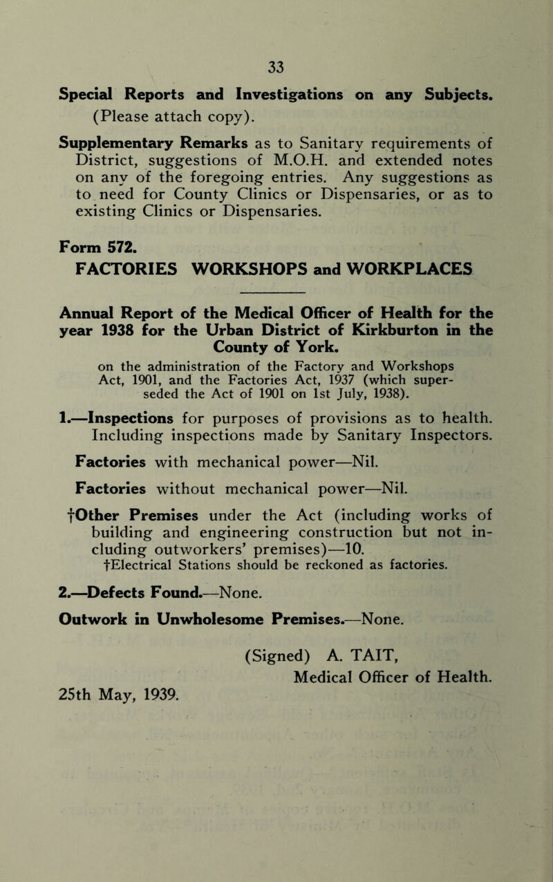 33 Special Reports and Investigations on any Subjects. (Please attach copy). Supplementary Remarks as to Sanitary requirements of District, suggestions of M.O.H. and extended notes on any of the foregoing entries. Any suggestions as to need for County Clinics or Dispensaries, or as to existing Clinics or Dispensaries. Form 572. FACTORIES WORKSHOPS and WORKPLACES Annual Report of the Medical Officer of Health for the year 1938 for the Urban District of Kirkburton in the County of York. on the administration of the Factory and Workshops Act, 1901, and the Factories Act, 1937 (which super- seded the Act of 1901 on 1st July, 1938). 1. —Inspections for purposes of provisions as to health. Including inspections made by Sanitary Inspectors. Factories with mechanical power—Nil. Factories without mechanical power—Nil. fOther Premises under the Act (including works of building and engineering construction but not in- cluding outworkers’ premises)—10. fElectrical Stations should be reckoned as factories. 2. —Defects Found.—None. Outwork in Unwholesome Premises.—None. (Signed) A. TAIT, Medical Officer of Health. 25th May, 1939.