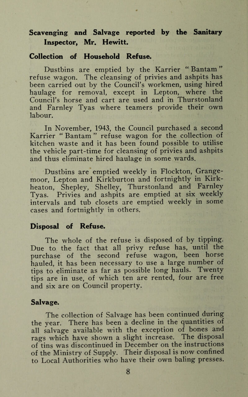 Scavenging and Salvage reported by the Sanitary Inspector, Mr. Hewitt. Collection of Household Refuse^ Dustbins are emptied by the Karrier “ Bantam ” refuse wagon. The cleansing of privies and ashpits has been carried out by the Council’s workmen, using hired haulage for removal, except in Lepton, where the Council’s horse and cart are used and in Thurstonland and Farnley Tyas where teamers provide their own labour. In November, 1943, the Council purchased a second Karrier “ Bantam ” refuse wagon for the collection of kitchen waste and it has been found possible to utilise the vehicle part-time for cleansing of privies and ashpits and thus eliminate hired haulage in some wards. ‘Dustbins are emptied weekly in Flockton, Grange- moor, Lepton and Kirkburton and fortnightly in Kirk- heaton, Shepley, Shelley, Thurstonland and Farnley Tyas. Privies and ashpits are emptied at six weekly intervals and tub closets are emptied weekly in some cases and fortnightly in others. Disposal of Refuse. The whole of the refuse is disposed of by tipping. Due to the fact that all privy reftuse has, until the purchase of the second refuse wagon, been horse hauled, it has been necessary to use a large number of tips to eliminate as far as possible long hauls. Twenty tips are in use, of which ten are rented, four are free and six are on Council property. Salvage. The collection of Salvage has been continued during the year. There has been a decline in the quantities of all salvage available with the exception of bones and rags which have shown a slight increase. The disposal of tins was discontinued in December on the instructions of the Ministry of Supply. Their disposal is now confined to Local Authorities who have their own baling presses.