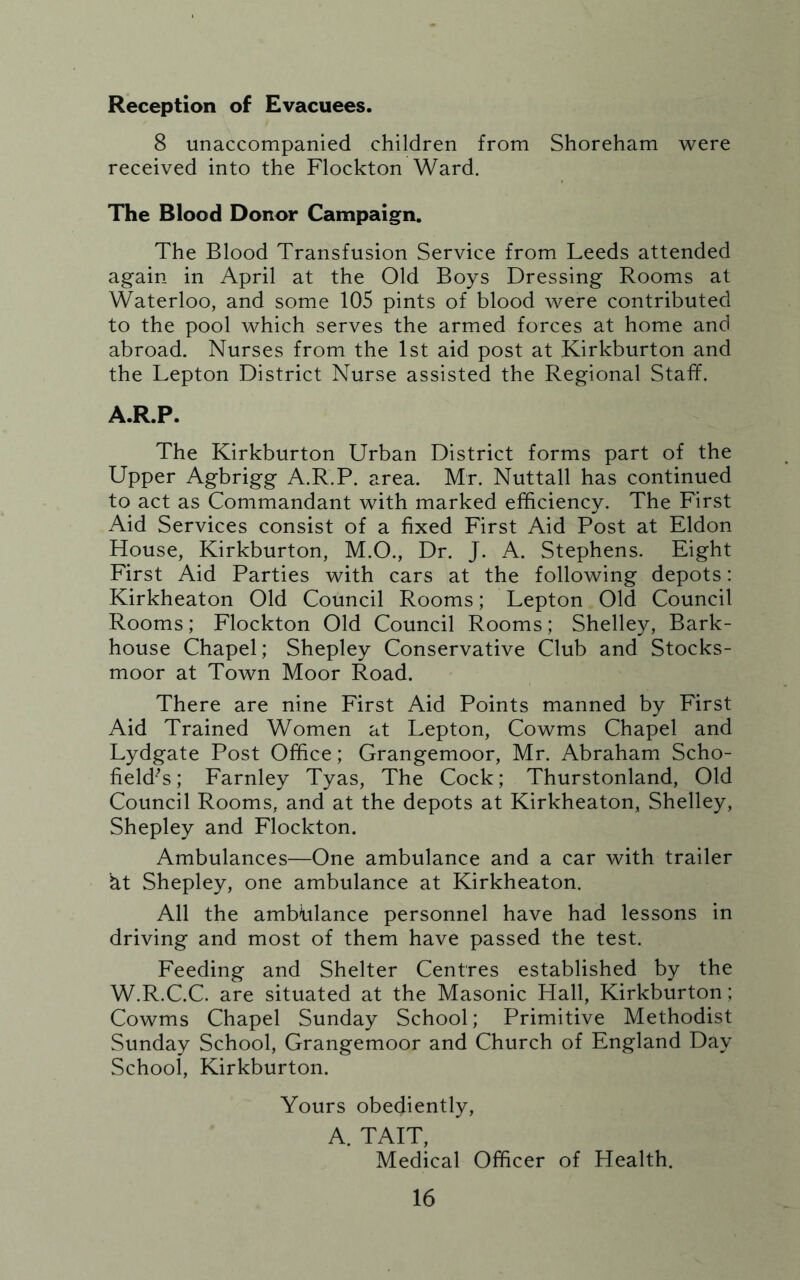 Reception of Evacuees. 8 unaccompanied children from Shoreham were received into the Flockton Ward. The Blood Donor Campaign. The Blood Transfusion Service from Leeds attended again in April at the Old Boys Dressing Rooms at Waterloo, and some 105 pints of blood were contributed to the pool which serves the armed forces at home and abroad. Nurses from the 1st aid post at Kirkburton and the Lepton District Nurse assisted the Regional Staff. A.R.P. The Kirkburton Urban District forms part of the Upper Agbrigg A.R.P. area. Mr. Nuttall has continued to act as Commandant with marked efficiency. The First Aid Services consist of a fixed First Aid Post at Eldon House, Kirkburton, M.O., Dr. J. A. Stephens. Eight First Aid Parties with cars at the following depots: Kirkheaton Old Council Rooms; Lepton Old Council Rooms; Flockton Old Council Rooms; Shelley, Bark- house Chapel; Shepley Conservative Club and Stocks- moor at Town Moor Road. There are nine First Aid Points manned by First Aid Trained Women at Lepton, Cowms Chapel and Lydgate Post Office; Grangemoor, Mr. Abraham Scho- field’s ; Farnley Tyas, The Cock; Thurstonland, Old Council Rooms, and at the depots at Kirkheaton, Shelley, Shepley and Flockton. Ambulances—One ambulance and a car with trailer ht Shepley, one ambulance at Kirkheaton. All the ambtilance personnel have had lessons in driving and most of them have passed the test. Feeding and Shelter Centres established by the W.R.C.C. are situated at the Masonic Hall, Kirkburton; Cowms Chapel Sunday School; Primitive Methodist Sunday School, Grangemoor and Church of England Day School, Kirkburton. Yours obediently, A. TAIT, Medical Officer of Health.