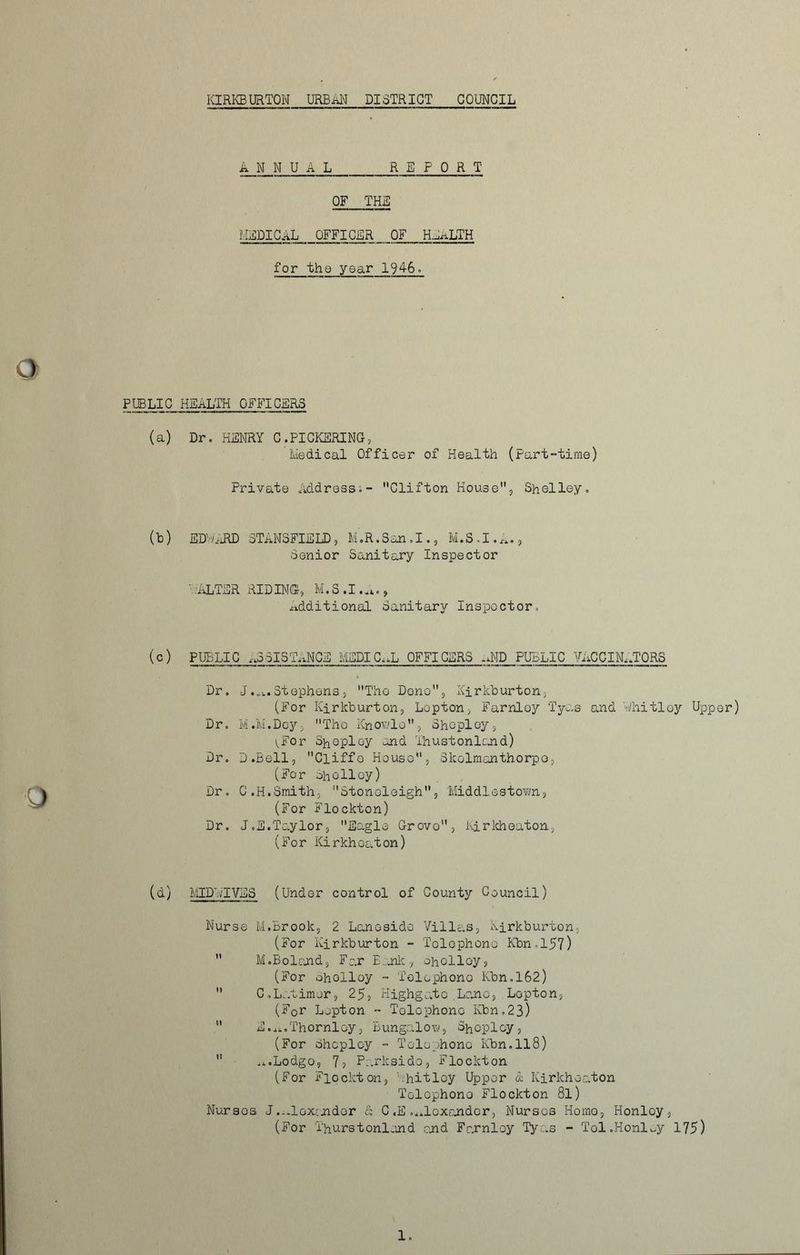 KIRKBURTON URBAN DISTRICT COUNCIL ANNUAL REPORT OF THE MEDICAL OFFICER OF HEALTH for the year 1946. PUBLIC HEALTH OFFICERS (a) Dr, HENRY C.PICKERING, Medical Officer of Health (Part-time) Private Address,- Clifton House, Shelley, (b) EDUARD STANSFIELD, M.R.San.I., M.S.I.A., Senior Sanitary Inspector '.-ALTER RIDING, M.S.I.A., Additional Sanitary Inspector, (c) PUBLIC RESISTANCE MEDICAL OFFICERS .AID PUBLIC VACCINATORS Dr, J.a.Stephens, Tho Dono, Xirkburton, (For Kirkburton, Lepton, Farnloy Tyas and Uhitloy Upper) Dr, M.M.Dey, Tho Knovlo, Shcpley, i^For Shepley and Thustonland) Dr. D.Bell, Cliffo House, Skolmanthorpo, (For Sholloy) Dr. C.H.Smith, Stoneleigh, Middlestown, (For Flockton) Dr. J.S.Taylor, Eagle Grovo, hirkheaton, (For Kirkheaton) (d) MID'./TVES (Under control of County Council) Nurse M.Brook, 2 Lanosido Villas, Kirkburton, (For Kirkburton - Telephone Kbn,l57)  M.Boland, Far Eank r ohclloy, (For Sholloy - Telephone Kbn.162)  C,Latimer, 25, Highgatc Lane, Lepton, (F0r Lepton - Telephone Kbn.23)  E.^.Thornloy, Bungalow, Shcpley, (For Shcploy - Telephone Kbn.ll8)  ■ A.Lodgo, 7, Parksido, Flockton (For Flockton, ahitlcy Upper & Kirkheaton Telephone Flockton 8l) Nurses J.Alexander & C «E .Alexander, Nurses Homo, Honloy, (For 'l'hurstonland end Farnloy Tyas - Tol.Honloy 175)