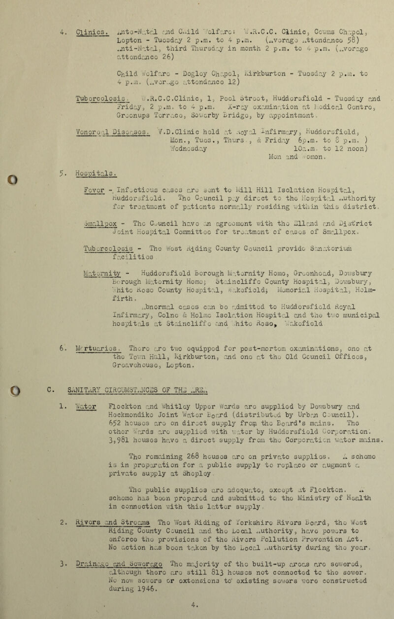 4. Clinics. ijite-Natal raid C^ild ''Welfares Wr .R.C .C . Clinic, Ccwms Chapel, Lepton - Tuesday 2 p.m. to 4 p.m. (average ij.ttondr.nco 58) .jiti-Natal, third Thursday in month 2 p.m. to 4 p.m. (^overage attendance 26) Child Welfare - Dogloy Chapel, Kirkburton - Tuesday 2 p.m. to 4 p.m. (4.vor..go attendance 12) Tub ereolosis, .R.C.C.Clinic, 1, Pool Street, Huddersfield - Tuesday and Friday, 2 p.m. to 4 p.m. X-ray examination at Iiodical Centro, Greenups Terrace, Sowerby Bridge, by appointment. Venereal Diseases. V.D.Clinic hold at noyal Infirmary, Kuddorsfiold, lion., Tues. , Thurs -, & Friday 6p.m. to 8 p.m. ) Wednesday 10a.m-. to 12 noon) Mon and Women. 5• Hospitals. Fovor - Infectious eases are sent to Mill Hill Isolation Hospital, Huddersfield. 'The Council pay direct to the Hospital authority for treatment of patients normally residing within this district. email pox - The Council have on agreement with the 411 raid raid District Joint Hospital Committee for treatment of cases of Smallpox. Tubercolosis - The West Riding County Council provide Sanatorium facilities Maternity - Huddersfield Borough Maternity Homo, Greonhoad, Dewsbury Borough Maternity Homcj Staincliffo County Hospital, Dewsbury, White Rose County Hospital, Wakefields Memorial Hospital, Holm- firth . abnormal eases can bo admitted to Huddersfield Royal Infirmary, Colne & Holme Isolation Hospital and the two municipal hospitals at Staincliffo and White Roso* Wakefield 6. Mrrtuarios. There arc two oquippod for post-mortem examinations, one at the Tow’ll Hall, kirkburton, and one at the Old Council Offices, Groavohouso, Lopton. C. SANITARY CIRCUMST..NCDS OF THD IJUSL. 1. Water Flockton and Whitley Upper Wards are supplied by Dewsbury and Hockmondiko Joint Water E0ard (distributed by Urban Council). 652 houses are on direct supply froip the Board’s mains. The other Wards arc supplied with water by Huddersfield Corporation'. 3,98l houses have a direct supply from the Corporation water mains The remaining 268 houses are on private supplies. A scheme is in preparation for a public supply to replace or augment a private supply at Sheploy The public supplies are adequato, except at Flockton. scheme has boon prep cored and submitted to the Ministry of Health in connection with this latter supply 2. Rivors and Streams Tho West Riding of Yorkshire Rivers Board, the West Riding County Council and tho Local authority, have powers to enforce the provisions of the Rivors Pollution Prevention Act. No action has boon taken by tho Local authority during the year. 8° Drainage raid Bow or ago The majority of tho built-up areas are sowored, although there aro still 813 houses not connected to tho sower. No now sowers or extensions to’ existing sowers wore constructed during 1946. 4.