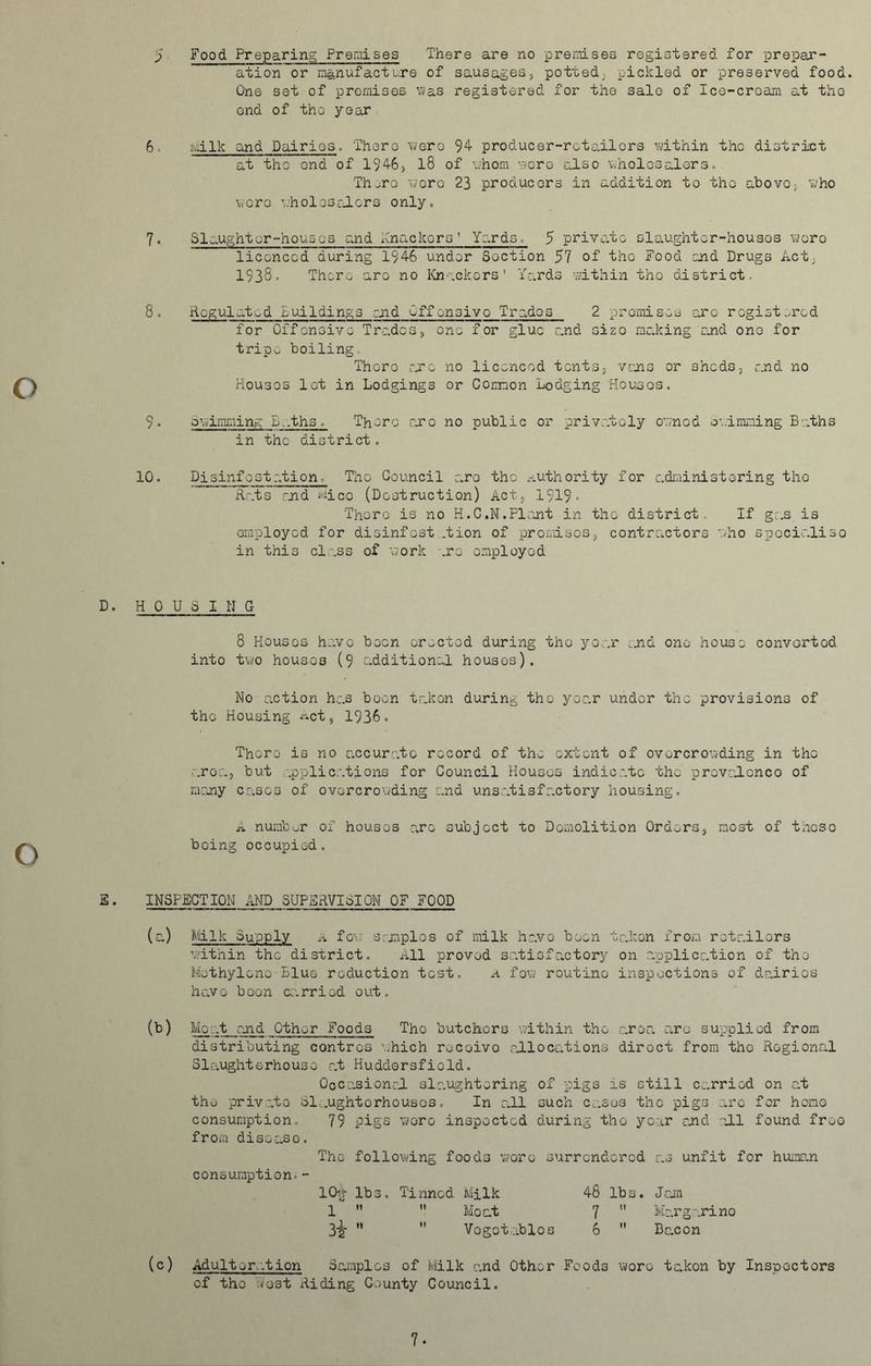 ation or manufacture of sausages, potted, pickled or preserved food. One set of premises was registered for the sale of Ice-cream at the ond of the year 6. Milk and Dairies. There were 94 producer-retailers within the district at the end of 1946, 18 of whom were also wholesalers. Th jro wore 23 producers in addition to the above, who were wholesalers only. 7. Slaughter-houses and Knackers’ Yards. 5 private slaughter-houses wore licenced during 1946 under Section 57 of the Food and Drugs Act, 1938” There are no Knackers' Yards within the district. 8. Regulated Buildings end Offensive Trades 2 premises arc registered for Offensive Trades, one for glue and sizo making 'and one for tripe boiling. There arc no licenced tents, vans or sheds, and no Houses lot in Lodgings or Common Lodging Houses. 9. Swimming £..ths. There are no public or privately owned Swimming Baths in the district. 10. Disinfestation, Tho Council are the authority for administering the Rats and micc (Destruction) Act, 1919 There is no H.C.N.Plant in the district. If gas is employed for disinfest .tion of premises, contractors who specialise in this class of work .re employed D. HOUSING 8 Houses havo been erected during tho year and one house converted into two houses (9 additional houses). No action has boon taken during the year under tho provisions of the Housing ^ct, 1936. There is no accurate record of the extent of overcrowding in the area, but applications for Council Houses indicate the proved.cnco of many cases of overcrowding and unsatisfactory housing. A numbur of houses arc subject to Demolition Orders, most of these boing occupied. S• INSPECTION AND SUPERVISION OF FOOD (a) Milk Supply a few samples of milk havo been takon from retailors within the district. All proved satisfactory on application of the Methylene-Blue reduction test, a few routine inspections of dairies havo boon carried out. (b) Moat and Other Foods The butchers within the area arc supplied from distributing contrcs which rocoivo allocations diroct from tho Regional Slaughterhouse at Huddersfield. Occasional slaughtering of pigs is still carried on at the private Slaughterhouses. In all such cases the pigs arc for homo consumption, 79 pigs wore inspected during tho year and all found freo from disease. The following foods wore surrendered as unfit for human consumption.- 1C% lbs. Tinned Milk 48 lbs. Jam 1 Moat 7 Margarino 3-g- Vegetables 6 Bacon (c) Adulteration Samples of Milk and Other Foods wore taken by Inspectors of the west Riding County Council, 7.