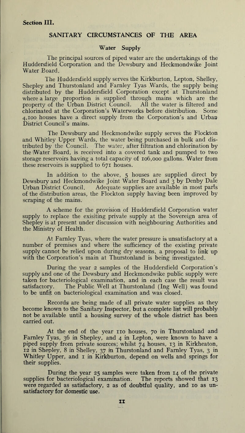SANITARY CIRCUMSTANCES OF THE AREA Water Supply The principal sources of piped water are the undertakings of the Huddersfield Corporation and the Dewsbury and Heckmondwike Joint Water Board. The Huddersfield supply serves the Kirkburton, Lepton, Shelley, Shepley and Thurstonland and Farnley Tyas Wards, the supply being distributed by the Huddersfield Corporation except at Thurstonland where a large proportion is supplied through mains which are the property of the Urban District Council. All the water is filtered and chlorinated at the Corporation’s Waterworks before distribution. Some 4,100 houses have a direct supply from the Corporation’s and Urban District Council’s mains. The Dewsbury and Heckmondwike supply serves the Flockton and Whitley Upper Wards, the water being purchased in bulk and dis- tributed by the Council. The water, after filtration and chlorination by the Water Board, is received into a covered tank and pumped to two storage reservoirs having a total capacity of 106,000 gallons. Water from these reservoirs is supplied to 671 houses. In addition to the above, 5 houses are supplied direct by Dewsbury and Heckmondwike Joint Water Board and 3 by Denby Dale Urban District Council. Adequate supplies are available in most parts of the distribution areas, the Flockton supply having been improved by scraping of the mains. A scheme for the provision of Huddersfield Corporation water supply to replace the exisiting private supply at the Sovereign area of Shepley is at present under discussion with neighbouring Authorities and the Ministry of Health. At Farnley Tyas, where the water pressure is unsatisfactory at a number of premises and where the sufficiency of the existing private supply cannot be relied upon during dry seasons, a proposal to link up with the Corporation’s main at Thurstonland is being investigated. During the year 2 samples of the Huddersfield Corporation’s supply and one of the Dewsbury and Heckmondwike public supply were taken for bacteriological examination, and in each case the result was satisfactory. The Public Well at Thurstonland (Ing Well) was found to be unfif on bacteriological examination and was closed. Records! are being made of all private water supplies as they become known to the Sanitary Inspector, but a complete list will probably not be available until a housing survey of the whole district has been carried out. At the end of the year no houses, 70 in Thurstonland and Farnley Tyas, 36 in Shepley, and 4 in Lepton, were known to have a piped supply from private sources; whilst 74 houses, 13 in Kirkheaton, 12 in Shepley, 8 in Shelley, 37 in Thurstonland and Farnley Tyas, 3 in Whitley Upper, and 1 in Kirkburton, depend on wells and springs for their supplies. During the year 25 samples were taken from 14 of the private supplies for bacteriological examination. The reports showed that 13 were regarded as satisfactory, 2 as of doubtful quality, and 10 as un- satisfactory for domestic use.