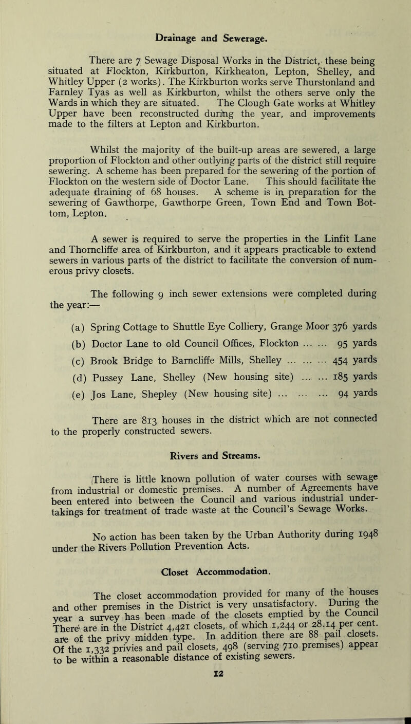 Drainage and Sewerage. There are 7 Sewage Disposal Works in the District, these being situated at Flockton, Kirkburton, Kirkheaton, Lepton, Shelley, and Whitley Upper (2 works). The Kirkburton works serve Thurstonland and Farnley Tyas as well as Kirkburton, whilst the others serve only the Wards in which they are situated. The Clough Gate works at Whitley Upper have been reconstructed during the year, and improvements made to the filters at Lepton and Kirkburton. Whilst the majority of the built-up areas are sewered, a large proportion of Flockton and other outlying parts of the district still require sewering. A scheme has been prepared for the sewering of the portion of Flockton on the western side of Doctor Lane. This should facilitate the adequate draining of 68 houses. A scheme is in preparation for the sewering of Gawthorpe, Gawthorpe Green, Town End and Town Bot- tom, Lepton. A sewer is required to serve the properties in the Linfit Lane and Thomcliffe area of Kirkburton, and it appears practicable to extend sewers in various parts of the district to facilitate the conversion of num- erous privy closets. The following 9 inch sewer extensions were completed during the year:— (a) Spring Cottage to Shuttle Eye Colliery, Grange Moor 376 yards (b) Doctor Lane to old Council Offices, Flockton 95 yards (c) Brook Bridge to Bamcliffe Mills, Shelley 454 yards (d) Pussey Lane, Shelley (New housing site) ..., ... 185 yards (e) Jos Lane, Shepley (New housing site) 94 yards There are 813 houses in the district which are not connected to the properly constructed sewers. Rivers and Streams. jThere is little known pollution of water courses with sewage from industrial or domestic premises. A number of Agreements have been entered into between the Council and various industrial under- takings for treatment of trade waste at the Council’s Sewage Works. No action has been taken by the Urban Authority during 1948 under the Rivers Pollution Prevention Acts. Closet Accommodation. The closet accommodation provided for many of the houses and other premises in the District is very unsatisfactory. During the vear a survey has been made of the closets emptied by the Council There' are in the District 4,421 closets, of which 1,244 or 28.14 per cent, are of the privy midden type. In addition there are 88 pail closets. Of the 1,332 privies and pail closets, 498 (serving 710 premises) appear to be within a reasonable distance of existing sewers. X2