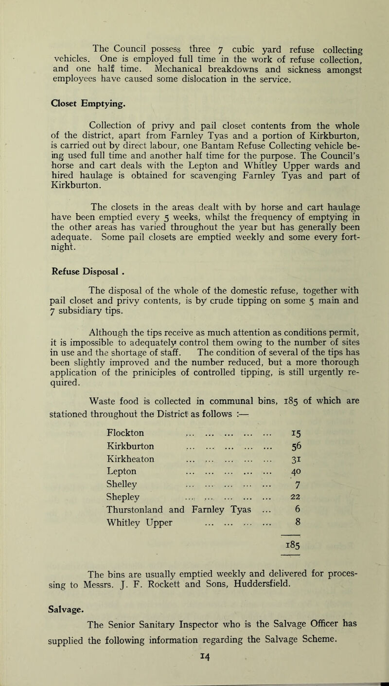 The Council possess three 7 cubic yard refuse collecting vehicles. One is employed full time in the work of refuse collection, and one half time. Mechanical breakdowns and sickness amongst employees have caused some dislocation in the service. Closet Emptying. Collection of privy and pail closet contents from the whole of the district, apart from Farnley Tyas and a portion of Kirkburton, is carried out by direct labour, one Bantam Refuse Collecting vehicle be- ing used full time and another half time for the purpose. The Council’s horse and cart deals with the Lepton and Whitley Upper wards and hired haulage is obtained for scavenging Farnley Tyas and part of Kirkburton. The closets in the areas dealt with by horse and cart haulage have been emptied every 5 weeks, whilst the frequency of emptying in the other areas has varied throughout the year but has generally been adequate. Some pail closets are emptied weekly and some every fort- night. Refuse Disposal . The disposal of the whole of the domestic refuse, together with pail closet and privy contents, is by crude tipping on some 5 main and 7 subsidiary tips. Although the tips receive as much attention as conditions permit, it is impossible to adequately control them owing to the number of sites in use and the shortage of staff. The condition of several of the tips has been slightly improved and the number reduced, but a more thorough application of the priniciples of controlled tipping, is still urgently re- quired. Waste food is collected in communal bins, 185 of which are stationed throughout the District as follows :— Flockton 15 Kirkburton 56 Kirkheaton 31 Lepton 40 Shelley 7 Shepley .... 22 Thurstonland and Farnley Tyas ... 6 Whitley Upper 8 185 The bins are usually emptied weekly and delivered for proces- sing to Messrs. J. F. Rockett and Sons, Huddersfield. Salvage. The Senior Sanitary Inspector who is the Salvage Officer has supplied the following information regarding the Salvage Scheme.