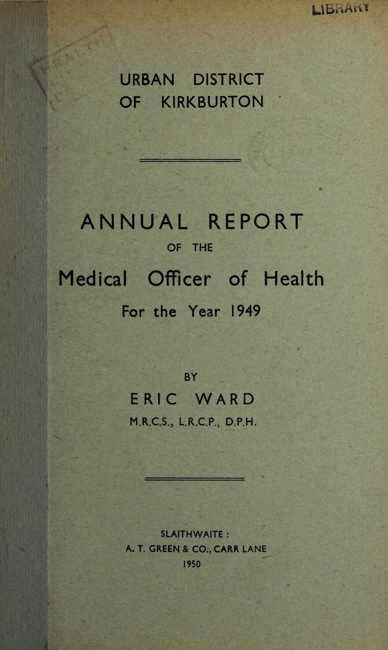 UBRArtt URBAN DISTRICT OF KIRKBURTON ANNUAL REPORT OF THE Medical Officer of Health For the Year 1949 BY ERIC WARD M.R.C.S., L.R.C.P., D.P.H. SLAITHWAITE : A. T. GREEN & CO., CARR LANE