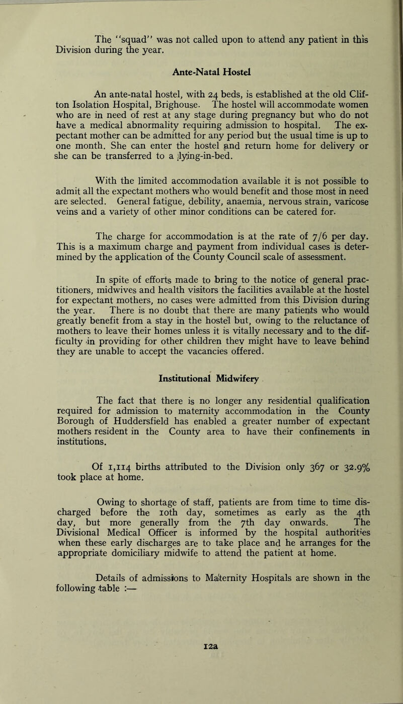 The “squad” was not called upon to attend any patient in this Division during the year. Ante-Natal Hostel An ante-natal hostel, with 24 beds, is established at the old Clif- ton Isolation Hospital, Brighouse. The hostel will accommodate women who are in need of rest at any stage during pregnancy but who do not have a medical abnormality requiring admission to hospital. The ex- pectant mother can be admitted for any period but the usual time is up to one month. She can enter the hostel and return home for delivery or she can be transferred to a :lying-in-bed. With the limited accommodation available it is not possible to admit all the expectant mothers who would benefit and those most in need are selected. General fatigue, debility, anaemia, nervous strain, varicose veins and a variety of other minor conditions can be catered for. The charge for accommodation is at the rate of 7/6 per day. This is a maximum charge and payment from individual cases is deter- mined by the application of the County Council scale of assessment. In spite of efforts made to bring to the notice of general prac- titioners, midwives and health visitors the facilities available at the hostel for expectant mothers, no cases were admitted from this Division during the year. There is no doubt that there are many patients who would greatly benefit from a stay in the hostel but, owing to the reluctance of mothers to leave their homes unless it is vitally necessary and to the dif- ficulty in providing for other children they might have to leave behind they are unable to accept the vacancies offered. Institutional Midwifery The fact that there is no longer any residential qualification required for admission to maternity accommodation in the County Borough of Huddersfield has enabled a greater number of expectant mothers resident in the County area to have their confinements in institutions. Of 1,114 births attributed to the Division only 367 or 32.9% took place at home. Owing to shortage of staff, patients are from time to time dis- charged before the 10th day, sometimes as early as the 4th day, but more generally from the 7th day onwards. The Divisional Medical Officer is informed by the hospital authorities when these early discharges are to take place and he arranges for the appropriate domiciliary midwife to attend the patient at home. Details of admissions to Maternity Hospitals are shown in the following table :— 12a
