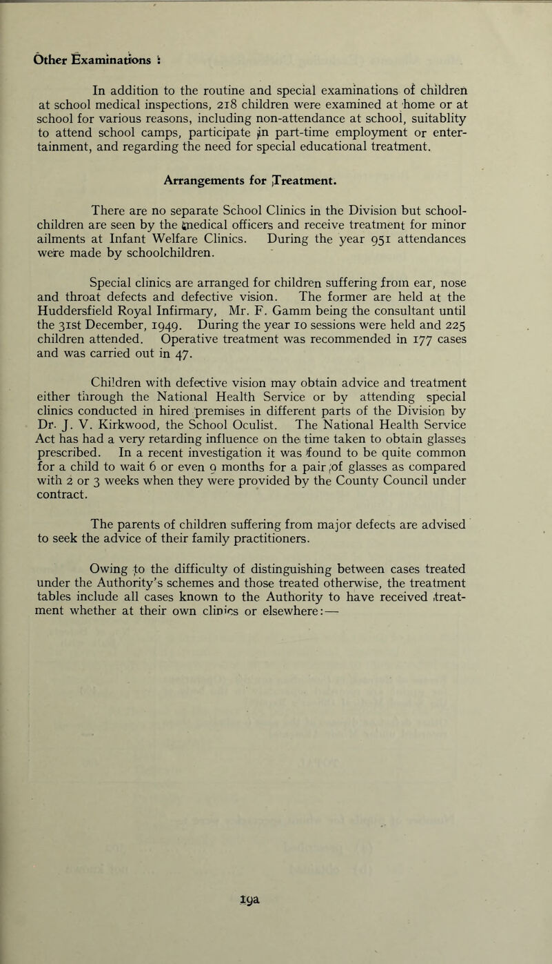 Other Examinations : In addition to the routine and special examinations of children at school medical inspections, 218 children were examined at home or at school for various reasons, including non-attendance at school, suitablity to attend school camps, participate jin part-time employment or enter- tainment, and regarding the need for special educational treatment. Arrangements for ,Treatment. There are no separate School Clinics in the Division but school- children are seen by the fcnedical officers and receive treatment for minor ailments at Infant Welfare Clinics. During the year 951 attendances were made by schoolchildren. Special clinics are arranged for children suffering from ear, nose and throat defects and defective vision. The former are held at the Huddersfield Royal Infirmary, Mr. F. Gamm being the consultant until the 31st December, 1949. During the year 10 sessions were held and 225 children attended. Operative treatment was recommended in 177 cases and was carried out in 47. Children with defective vision may obtain advice and treatment either through the National Health Service or by attending special clinics conducted in hired premises in different parts of the Division by Dr. J. V. Kirkwood, the School Oculist. The National Health Service Act has had a very retarding influence on the time taken to obtain glasses prescribed. In a recent investigation it was found to be quite common for a child to wait 6 or even 9 months for a pair ;of glasses as compared with 2 or 3 weeks when they were provided by the County Council under contract. The parents of children suffering from major defects are advised to seek the advice of their family practitioners. Owing to the difficulty of distinguishing between cases treated under the Authority’s schemes and those treated otherwise, the treatment tables include all cases known to the Authority to have received .treat- ment whether at their own clinics or elsewhere: —