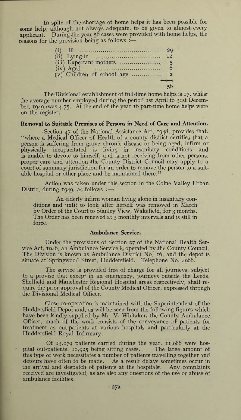 In spite of the shortage of home helps it has been possible for some help, although not always adequate, to be given to almost every applicant. During the year 50 cases were provided with home helps, the reasons for the provision being as follows :— (i) 111 29 (ii) Lying-in 12 (iii) Expectant mothers 5 (iv) Aged 8 (v) Children of school age 2 56 The Divisional establishment of full-time home helps is 17, whilst the average number employed during the period 1st April to 31st Decem- ber, 1949,-'was 4.75. At the end of the year 16 part-time home helps were on the register. Removal to Suitable Premises of Persons in Need of Care and Attention. Section 47 of the National Assistance Act, 1948, provides that, “where a Medical Officer of Health of a county district certifies that a person is suffering from grave chronic disease or being aged, infirm or physically incapacitated is living in insanitary conditions and is unable to devote to himself, and is not receiving from other persons, proper care and attention .the County District Council may apply to a court of summary jurisdiction for an order to remove the person to a suit- able hospital or other place and be maintained there.’’ Action was taken under this section in the Colne Valley Urban District during 1949, as follows :—« An elderly infirm woman living alone in insanitary con- ditions and unfit to look after herself was removed in March by Order of the Court to Stanley View, Wakefield, for 3 months. The Order has been renewed at 3 monthly intervals and is still in force. Ambulance Service. Under the provisions of Section 27 of the National Health Ser- vice Act, 1946, an Ambulance Service is operated by the County Council. The Division is known as Ambulance District No. 16, and the depot is situate atjSpringwood Street, Huddersfield. Telephone No. 4966. The service is provided free of charge for all journeys, subject to a proviso that except in an emergency, journeys outside the Leeds, Sheffield and Manchester Regional Hospital areas respectively, shall re- quire the prior approval of the County Medical Officer, expressed through the Divisional Medical Officer. Close co-operation is maintained with the Superintendent of the Huddersfield Depot and, as will be seen from the following figures which have been kindly supplied by Mr. V. Whitaker, the County Ambulance Officer, much of the work consists of the conveyance of patients for treatment as out-patients at various hospitals and particularly at the Huddersfield Royal Infirmary. Of 13,079 patients carried during the year, 11,086 were hos- pital out-patients, 10,925 being sitting cases. The large amount of this type of work necessitates a number of patients travelling together and detours have often to be made. As a result delavs sometimes occur in the arrival and despatch of patients at the hospitals/. Any complaints received are investigated, as are also any questions of the use or abuse of ambulance facilities. 27a