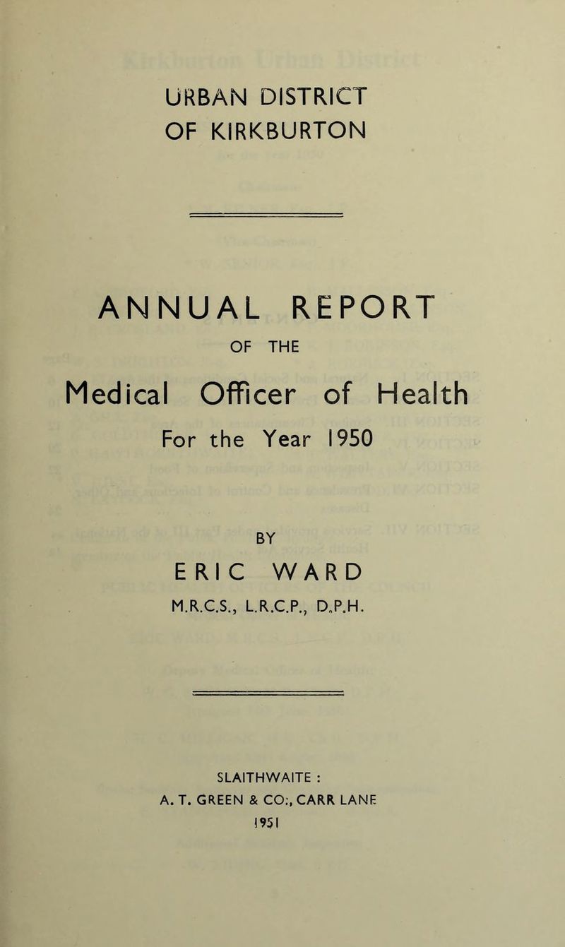 URBAN DISTRICT OF KIRKBURTON ANNUAL REPORT OF THE Medical Officer of Health For the Year 1950 BY ERIC WARD M.R.C.S., L.R.C.P., D.P.H. SLAITHWAITE : A. T. GREEN & CO:, CARR LANE 1951